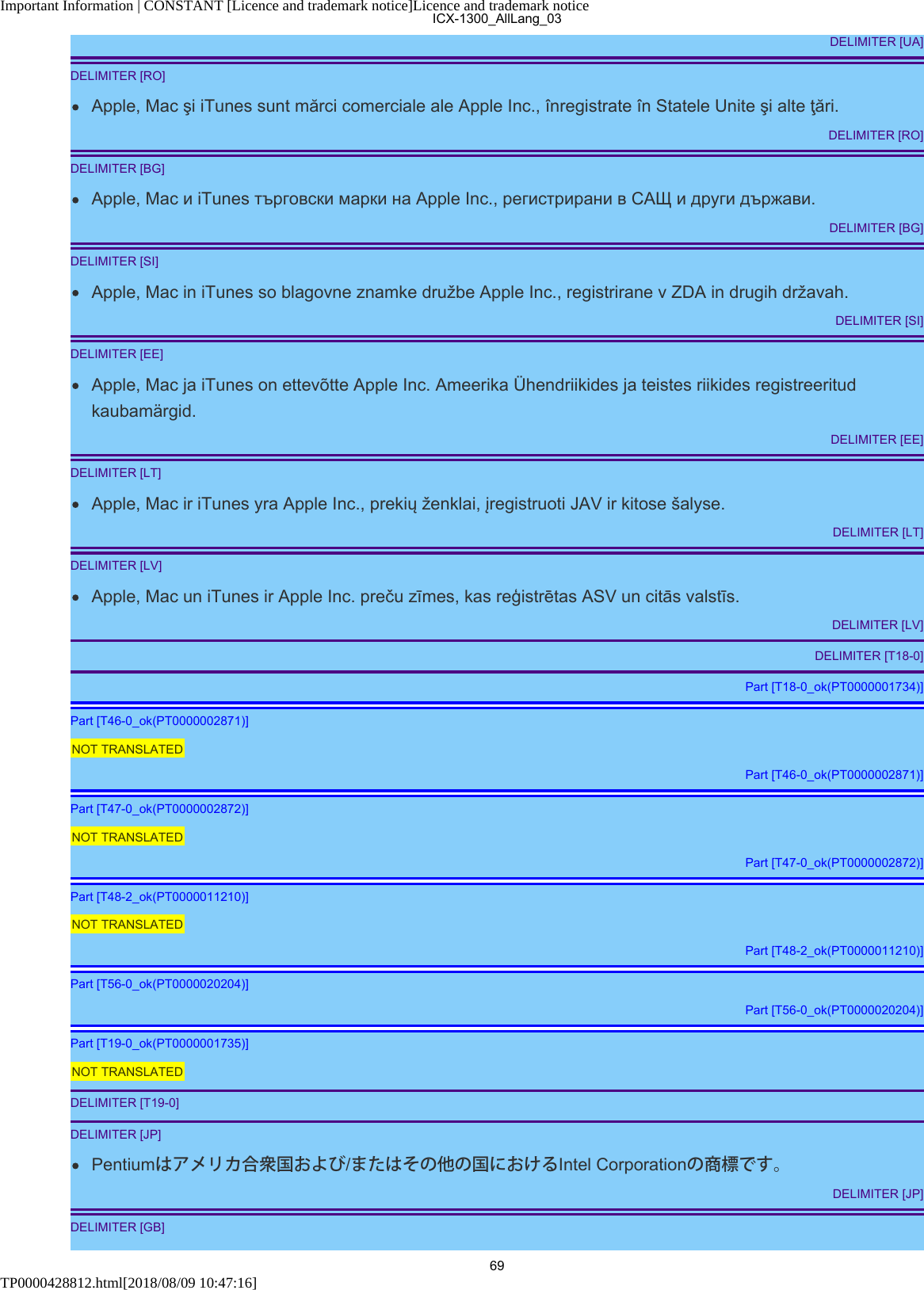 Important Information | CONSTANT [Licence and trademark notice]Licence and trademark noticeTP0000428812.html[2018/08/09 10:47:16]DELIMITER [UA]DELIMITER [RO]Apple, Mac şi iTunes sunt mărci comerciale ale Apple Inc., înregistrate în Statele Unite şi alte ţări.DELIMITER [RO]DELIMITER [BG]Apple, Mac и iTunes търговски марки на Apple Inc., регистрирани в САЩ и други държави.DELIMITER [BG]DELIMITER [SI]Apple, Mac in iTunes so blagovne znamke družbe Apple Inc., registrirane v ZDA in drugih državah.DELIMITER [SI]DELIMITER [EE]Apple, Mac ja iTunes on ettevõtte Apple Inc. Ameerika Ühendriikides ja teistes riikides registreeritudkaubamärgid.DELIMITER [EE]DELIMITER [LT]Apple, Mac ir iTunes yra Apple Inc., prekių ženklai, įregistruoti JAV ir kitose šalyse.DELIMITER [LT]DELIMITER [LV]Apple, Mac un iTunes ir Apple Inc. preču zīmes, kas reģistrētas ASV un citās valstīs.DELIMITER [LV]DELIMITER [T18-0]Part [T18-0_ok(PT0000001734)]Part [T46-0_ok(PT0000002871)]NOT TRANSLATEDPart [T46-0_ok(PT0000002871)]Part [T47-0_ok(PT0000002872)]NOT TRANSLATEDPart [T47-0_ok(PT0000002872)]Part [T48-2_ok(PT0000011210)]NOT TRANSLATEDPart [T48-2_ok(PT0000011210)]Part [T56-0_ok(PT0000020204)]Part [T56-0_ok(PT0000020204)]Part [T19-0_ok(PT0000001735)]NOT TRANSLATEDDELIMITER [T19-0]DELIMITER [JP]Pentiumはアメリカ合衆国および/またはその他の国におけるIntel Corporationの商標です。DELIMITER [JP]DELIMITER [GB]ICX-1300_AllLang_0369