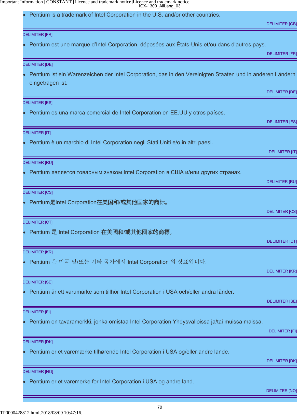 Important Information | CONSTANT [Licence and trademark notice]Licence and trademark noticeTP0000428812.html[2018/08/09 10:47:16]Pentium is a trademark of Intel Corporation in the U.S. and/or other countries.DELIMITER [GB]DELIMITER [FR]Pentium est une marque d’Intel Corporation, déposées aux États-Unis et/ou dans d’autres pays.DELIMITER [FR]DELIMITER [DE]Pentium ist ein Warenzeichen der Intel Corporation, das in den Vereinigten Staaten und in anderen Länderneingetragen ist.DELIMITER [DE]DELIMITER [ES]Pentium es una marca comercial de Intel Corporation en EE.UU y otros países.DELIMITER [ES]DELIMITER [IT]Pentium è un marchio di Intel Corporation negli Stati Uniti e/o in altri paesi.DELIMITER [IT]DELIMITER [RU]Pentium является товарным знаком Intel Corporation в США и/или других странах.DELIMITER [RU]DELIMITER [CS]Pentium是Intel Corporation在美国和/或其他国家的商标。DELIMITER [CS]DELIMITER [CT]Pentium 是 Intel Corporation 在美國和/或其他國家的商標。DELIMITER [CT]DELIMITER [KR]Pentium 은 미국 및/또는 기타 국가에서 Intel Corporation 의 상표입니다.DELIMITER [KR]DELIMITER [SE]Pentium är ett varumärke som tillhör Intel Corporation i USA och/eller andra länder.DELIMITER [SE]DELIMITER [FI]Pentium on tavaramerkki, jonka omistaa Intel Corporation Yhdysvalloissa ja/tai muissa maissa.DELIMITER [FI]DELIMITER [DK]Pentium er et varemærke tilhørende Intel Corporation i USA og/eller andre lande.DELIMITER [DK]DELIMITER [NO]Pentium er et varemerke for Intel Corporation i USA og andre land.DELIMITER [NO]ICX-1300_AllLang_0370