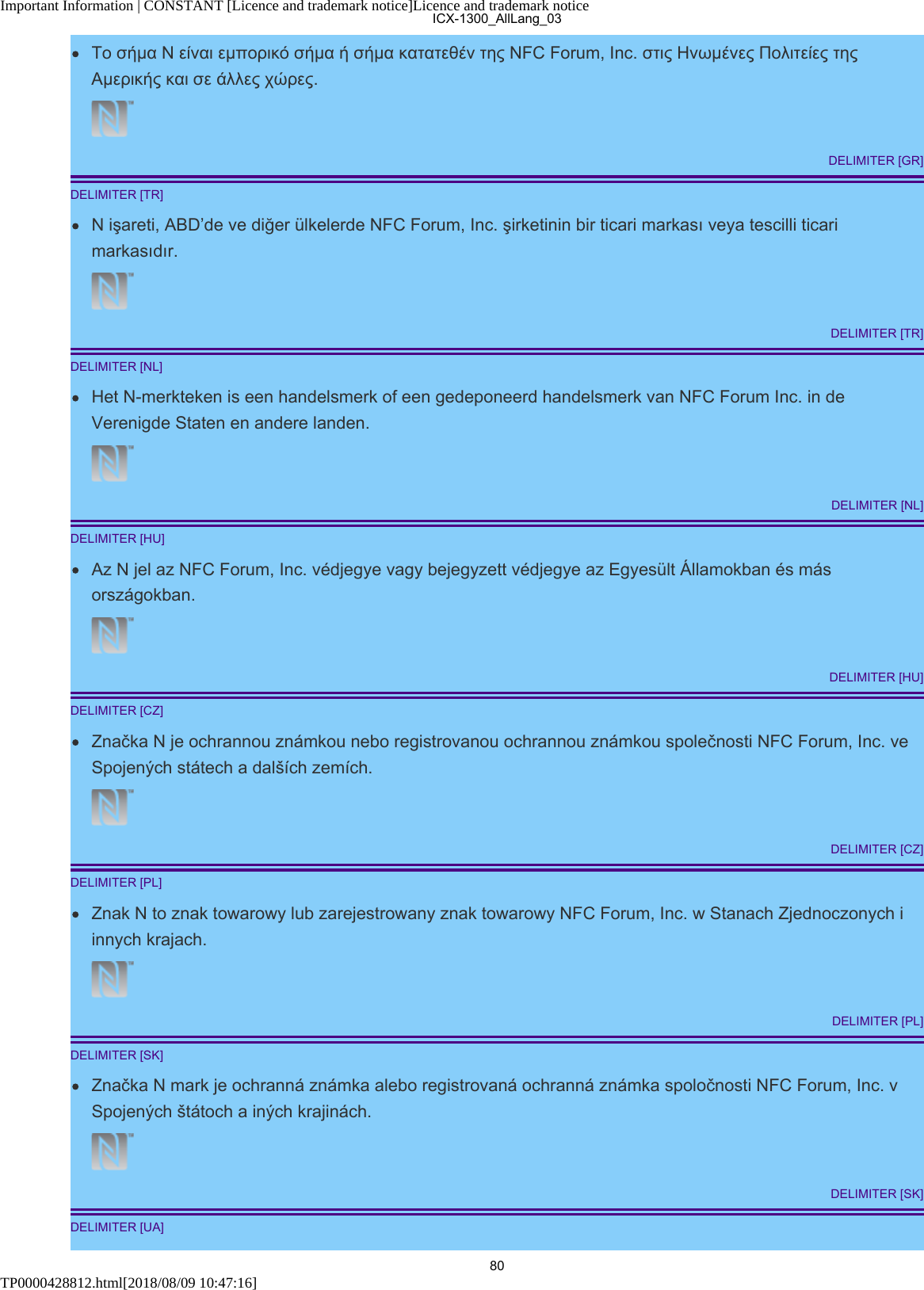 Important Information | CONSTANT [Licence and trademark notice]Licence and trademark noticeTP0000428812.html[2018/08/09 10:47:16]Το σήμα N είναι εμπορικό σήμα ή σήμα κατατεθέν της NFC Forum, Inc. στις Ηνωμένες Πολιτείες τηςΑμερικής και σε άλλες χώρες.DELIMITER [GR]DELIMITER [TR]N işareti, ABD’de ve diğer ülkelerde NFC Forum, Inc. şirketinin bir ticari markası veya tescilli ticarimarkasıdır.DELIMITER [TR]DELIMITER [NL]Het N-merkteken is een handelsmerk of een gedeponeerd handelsmerk van NFC Forum Inc. in deVerenigde Staten en andere landen.DELIMITER [NL]DELIMITER [HU]Az N jel az NFC Forum, Inc. védjegye vagy bejegyzett védjegye az Egyesült Államokban és másországokban.DELIMITER [HU]DELIMITER [CZ]Značka N je ochrannou známkou nebo registrovanou ochrannou známkou společnosti NFC Forum, Inc. veSpojených státech a dalších zemích.DELIMITER [CZ]DELIMITER [PL]Znak N to znak towarowy lub zarejestrowany znak towarowy NFC Forum, Inc. w Stanach Zjednoczonych iinnych krajach.DELIMITER [PL]DELIMITER [SK]Značka N mark je ochranná známka alebo registrovaná ochranná známka spoločnosti NFC Forum, Inc. vSpojených štátoch a iných krajinách.DELIMITER [SK]DELIMITER [UA]ICX-1300_AllLang_0380