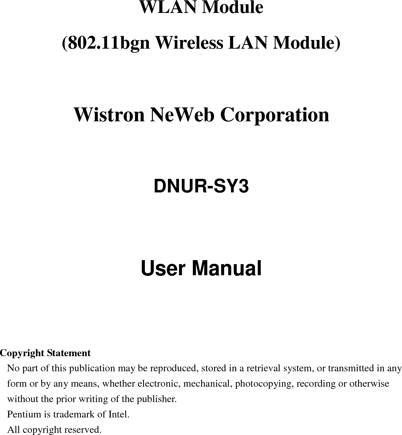WLAN Module     (802.11bgn Wireless LAN Module)    Wistron NeWeb Corporation  DNUR-SY3   User Manual     Copyright Statement No part of this publication may be reproduced, stored in a retrieval system, or transmitted in any form or by any means, whether electronic, mechanical, photocopying, recording or otherwise without the prior writing of the publisher. Pentium is trademark of Intel.   All copyright reserved.  
