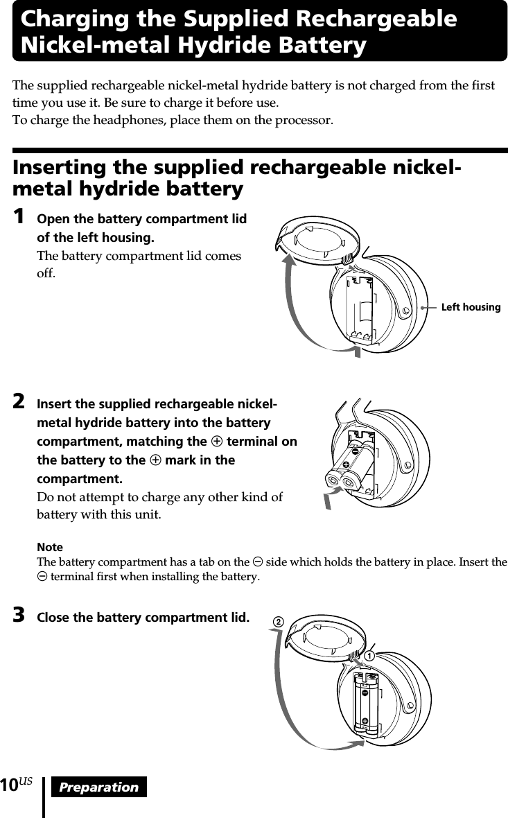 Preparation10USCharging the Supplied RechargeableNickel-metal Hydride BatteryThe supplied rechargeable nickel-metal hydride battery is not charged from the firsttime you use it. Be sure to charge it before use.To charge the headphones, place them on the processor.Inserting the supplied rechargeable nickel-metal hydride battery1Open the battery compartment lidof the left housing.The battery compartment lid comesoff.2Insert the supplied rechargeable nickel-metal hydride battery into the batterycompartment, matching the 3 terminal onthe battery to the 3 mark in thecompartment.Do not attempt to charge any other kind ofbattery with this unit.NoteThe battery compartment has a tab on the # side which holds the battery in place. Insert the# terminal first when installing the battery.3Close the battery compartment lid.12Left housing