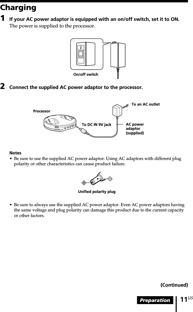 Preparation 11USCharging1If your AC power adaptor is equipped with an on/off switch, set it to ON.The power is supplied to the processor.2Connect the supplied AC power adaptor to the processor.Notes•Be sure to use the supplied AC power adaptor. Using AC adaptors with different plugpolarity or other characteristics can cause product failure.• Be sure to always use the supplied AC power adaptor. Even AC power adaptors havingthe same voltage and plug polarity can damage this product due to the current capacityor other factors.Unified polarity plugOn/off switchTo an AC outletAC poweradaptor(supplied)To DC IN 9V jackProcessor(Continued)