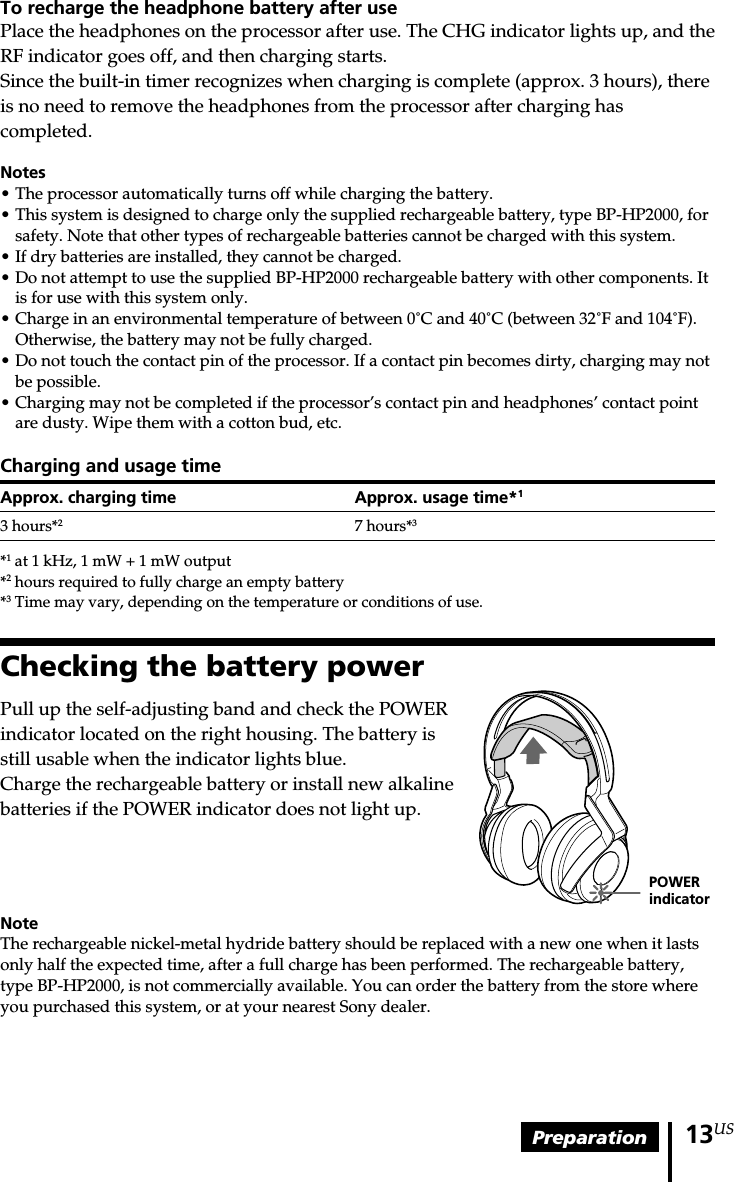 Preparation 13USPOWERindicatorTo recharge the headphone battery after usePlace the headphones on the processor after use. The CHG indicator lights up, and theRF indicator goes off, and then charging starts.Since the built-in timer recognizes when charging is complete (approx. 3 hours), thereis no need to remove the headphones from the processor after charging hascompleted.Notes•The processor automatically turns off while charging the battery.• This system is designed to charge only the supplied rechargeable battery, type BP-HP2000, forsafety. Note that other types of rechargeable batteries cannot be charged with this system.•If dry batteries are installed, they cannot be charged.•Do not attempt to use the supplied BP-HP2000 rechargeable battery with other components. Itis for use with this system only.•Charge in an environmental temperature of between 0˚C and 40˚C (between 32˚F and 104˚F).Otherwise, the battery may not be fully charged.• Do not touch the contact pin of the processor. If a contact pin becomes dirty, charging may notbe possible.• Charging may not be completed if the processor’s contact pin and headphones’ contact pointare dusty. Wipe them with a cotton bud, etc.Charging and usage timeApprox. charging time Approx. usage time*13 hours*27 hours*3*1 at 1 kHz, 1 mW + 1 mW output*2 hours required to fully charge an empty battery*3 Time may vary, depending on the temperature or conditions of use.Checking the battery powerPull up the self-adjusting band and check the POWERindicator located on the right housing. The battery isstill usable when the indicator lights blue.Charge the rechargeable battery or install new alkalinebatteries if the POWER indicator does not light up.NoteThe rechargeable nickel-metal hydride battery should be replaced with a new one when it lastsonly half the expected time, after a full charge has been performed. The rechargeable battery,type BP-HP2000, is not commercially available. You can order the battery from the store whereyou purchased this system, or at your nearest Sony dealer.