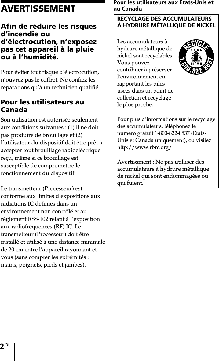 2FRPour les utilisateurs aux Etats-Unis etau CanadaRECYCLAGE DES ACCUMULATEURSÀ HYDRURE MÉTALLIQUE DE NICKELLes accumulateurs àhydrure métallique denickel sont recyclables.Vous pouvezcontribuer à préserverl’environnement enrapportant les pilesusées dans un point decollection et recyclagele plus proche.Pour plus d’informations sur le recyclagedes accumulateurs, téléphonez lenuméro gratuit 1-800-822-8837 (Etats-Unis et Canada uniquement), ou visitezhttp://www.rbrc.org/Avertissment : Ne pas utilliser desaccumulateurs à hydrure métalliquede nickel qui sont endommagées ouqui fuient.AVERTISSEMENTAfin de réduire les risquesd’incendie oud’électrocution, n’exposezpas cet appareil à la pluieou à l’humidité.Pour éviter tout risque d’électrocution,n’ouvrez pas le coffret. Ne confiez lesréparations qu’à un technicien qualifié.Pour les utilisateurs auCanadaSon utilisation est autorisée seulementaux conditions suivantes : (1) il ne doitpas produire de brouillage et (2)l’utilisateur du dispositif doit être prêt àaccepter tout brouillage radioeléctriquereçu, même si ce brouillage estsusceptible de compromettre lefonctionnement du dispositif.Le transmetteur (Processeur) estconforme aux limites d’expositions auxradiations IC définies dans unenvironnement non contrôlé et aurèglement RSS-102 relatif à l’expositionaux radiofréquences (RF) IC. Letransmetteur (Processeur) doit êtreinstallé et utilisé à une distance minimalede 20 cm entre l’appareil rayonnant etvous (sans compter les extrémités :mains, poignets, pieds et jambes).