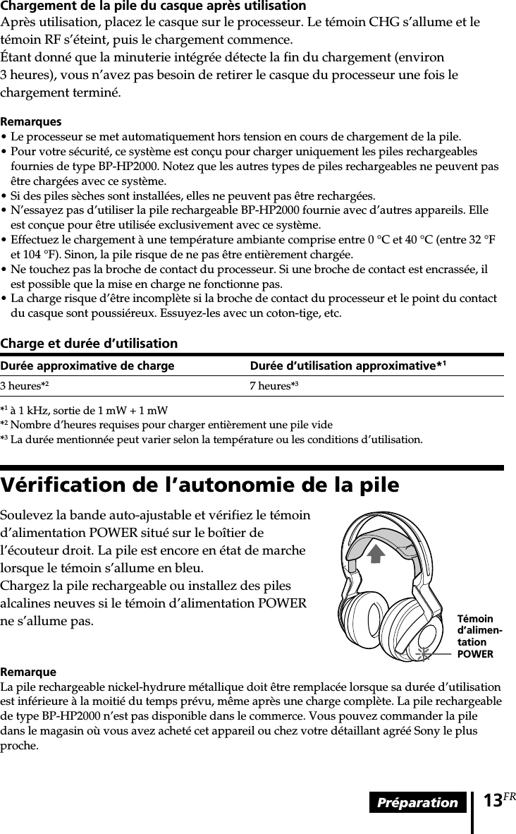 Préparation 13FRChargement de la pile du casque après utilisationAprès utilisation, placez le casque sur le processeur. Le témoin CHG s’allume et letémoin RF s’éteint, puis le chargement commence.Étant donné que la minuterie intégrée détecte la fin du chargement (environ3 heures), vous n’avez pas besoin de retirer le casque du processeur une fois lechargement terminé.Remarques• Le processeur se met automatiquement hors tension en cours de chargement de la pile.• Pour votre sécurité, ce système est conçu pour charger uniquement les piles rechargeablesfournies de type BP-HP2000. Notez que les autres types de piles rechargeables ne peuvent pasêtre chargées avec ce système.• Si des piles sèches sont installées, elles ne peuvent pas être rechargées.• N’essayez pas d’utiliser la pile rechargeable BP-HP2000 fournie avec d’autres appareils. Elleest conçue pour être utilisée exclusivement avec ce système.•Effectuez le chargement à une température ambiante comprise entre 0 °C et 40 °C (entre 32 °Fet 104 °F). Sinon, la pile risque de ne pas être entièrement chargée.•Ne touchez pas la broche de contact du processeur. Si une broche de contact est encrassée, ilest possible que la mise en charge ne fonctionne pas.•La charge risque d’être incomplète si la broche de contact du processeur et le point du contactdu casque sont poussiéreux. Essuyez-les avec un coton-tige, etc.Charge et durée d’utilisationDurée approximative de charge Durée d’utilisation approximative*13 heures*27 heures*3*1 à 1 kHz, sortie de 1 mW + 1 mW*2 Nombre d’heures requises pour charger entièrement une pile vide*3 La durée mentionnée peut varier selon la température ou les conditions d’utilisation.Vérification de l’autonomie de la pileSoulevez la bande auto-ajustable et vérifiez le témoind’alimentation POWER situé sur le boîtier del’écouteur droit. La pile est encore en état de marchelorsque le témoin s’allume en bleu.Chargez la pile rechargeable ou installez des pilesalcalines neuves si le témoin d’alimentation POWERne s’allume pas.RemarqueLa pile rechargeable nickel-hydrure métallique doit être remplacée lorsque sa durée d’utilisationest inférieure à la moitié du temps prévu, même après une charge complète. La pile rechargeablede type BP-HP2000 n’est pas disponible dans le commerce. Vous pouvez commander la piledans le magasin où vous avez acheté cet appareil ou chez votre détaillant agréé Sony le plusproche.Témoind’alimen-tationPOWER