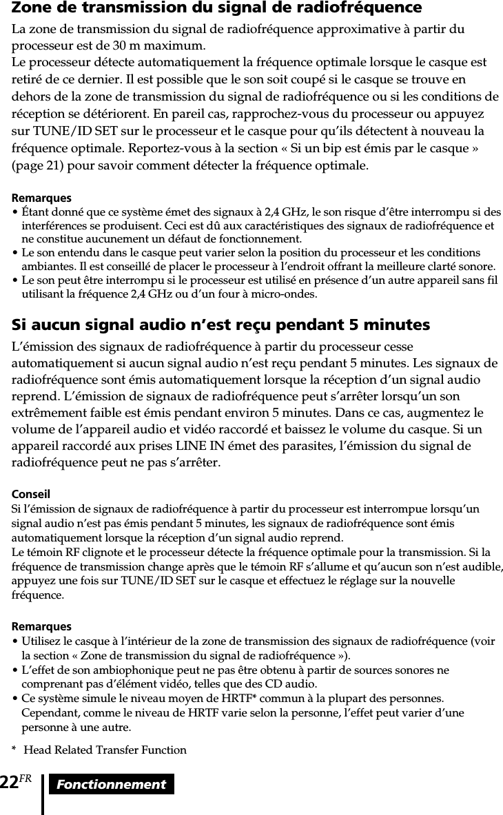 Fonctionnement22FRZone de transmission du signal de radiofréquenceLa zone de transmission du signal de radiofréquence approximative à partir duprocesseur est de 30 m maximum.Le processeur détecte automatiquement la fréquence optimale lorsque le casque estretiré de ce dernier. Il est possible que le son soit coupé si le casque se trouve endehors de la zone de transmission du signal de radiofréquence ou si les conditions deréception se détériorent. En pareil cas, rapprochez-vous du processeur ou appuyezsur TUNE/ID SET sur le processeur et le casque pour qu’ils détectent à nouveau lafréquence optimale. Reportez-vous à la section « Si un bip est émis par le casque »(page 21) pour savoir comment détecter la fréquence optimale.Remarques• Étant donné que ce système émet des signaux à 2,4 GHz, le son risque d’être interrompu si desinterférences se produisent. Ceci est dû aux caractéristiques des signaux de radiofréquence etne constitue aucunement un défaut de fonctionnement.• Le son entendu dans le casque peut varier selon la position du processeur et les conditionsambiantes. Il est conseillé de placer le processeur à l’endroit offrant la meilleure clarté sonore.• Le son peut être interrompu si le processeur est utilisé en présence d’un autre appareil sans filutilisant la fréquence 2,4 GHz ou d’un four à micro-ondes.Si aucun signal audio n’est reçu pendant 5 minutesL’émission des signaux de radiofréquence à partir du processeur cesseautomatiquement si aucun signal audio n’est reçu pendant 5 minutes. Les signaux deradiofréquence sont émis automatiquement lorsque la réception d’un signal audioreprend. L’émission de signaux de radiofréquence peut s’arrêter lorsqu’un sonextrêmement faible est émis pendant environ 5 minutes. Dans ce cas, augmentez levolume de l’appareil audio et vidéo raccordé et baissez le volume du casque. Si unappareil raccordé aux prises LINE IN émet des parasites, l’émission du signal deradiofréquence peut ne pas s’arrêter.ConseilSi l’émission de signaux de radiofréquence à partir du processeur est interrompue lorsqu’unsignal audio n’est pas émis pendant 5 minutes, les signaux de radiofréquence sont émisautomatiquement lorsque la réception d’un signal audio reprend.Le témoin RF clignote et le processeur détecte la fréquence optimale pour la transmission. Si lafréquence de transmission change après que le témoin RF s’allume et qu’aucun son n’est audible,appuyez une fois sur TUNE/ID SET sur le casque et effectuez le réglage sur la nouvellefréquence.Remarques• Utilisez le casque à l’intérieur de la zone de transmission des signaux de radiofréquence (voirla section « Zone de transmission du signal de radiofréquence »).• L’effet de son ambiophonique peut ne pas être obtenu à partir de sources sonores necomprenant pas d’élément vidéo, telles que des CD audio.•Ce système simule le niveau moyen de HRTF* commun à la plupart des personnes.Cependant, comme le niveau de HRTF varie selon la personne, l’effet peut varier d’unepersonne à une autre.*Head Related Transfer Function