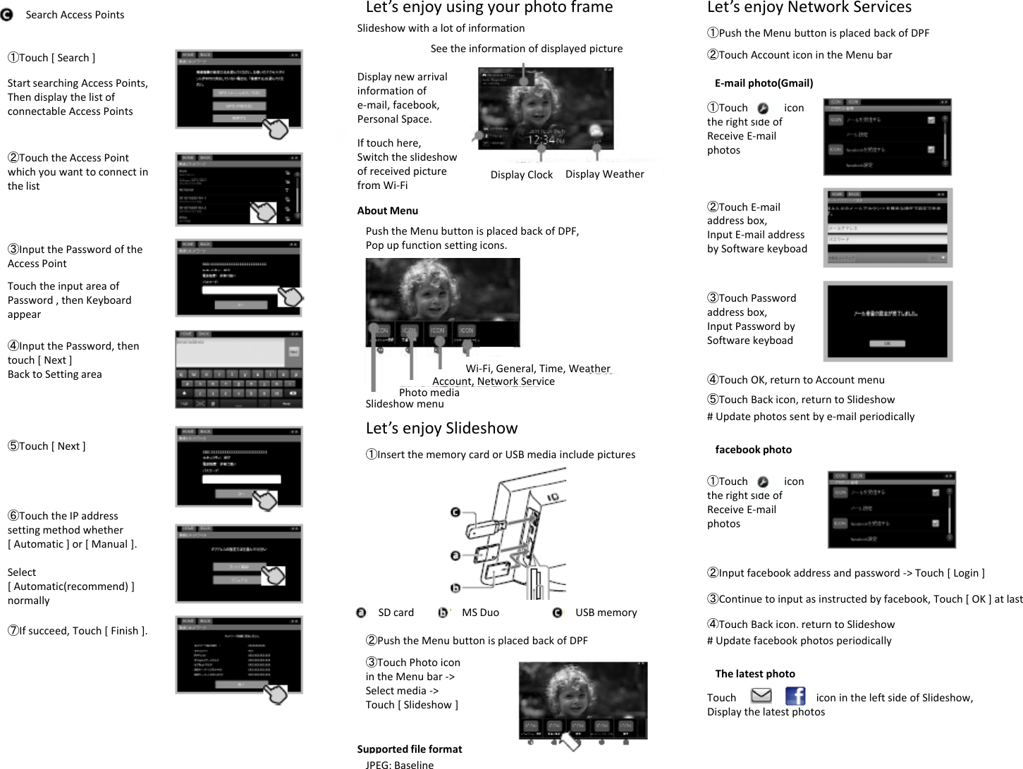 ①Touch[Search]SearchAccessPointsStartsearchingAccessPoints,Let’senjoyusingyourphotoframeSeetheinformationofdisplayedpictureDisplaynewarrivalinformation ofSlideshowwithalotofinformationLet’senjoyNetworkServices②TouchAccounticonintheMenubar①PushtheMenubuttonisplacedbackofDPFE‐mailphoto(Gmail)ThendisplaythelistofconnectableAccessPoints②TouchtheAccessPointwhichyouwanttoconnectinthe listDisplayClock DisplayWeatherinformationofe‐mail,facebook,PersonalSpace.Iftouchhere,Switchtheslideshowofreceivedpicturefrom Wi‐Fi①TouchicontherightsideofReceiveE‐mailphotosthelist③Input thePasswordoftheAccessPointTouch the input area offromWiFiAboutMenuPushtheMenubuttonisplacedbackofDPF,Popupfunctionsettingicons.②TouchE‐mailaddressbox,InputE‐mailaddressbySoftwarekeyboadTouchtheinputareaofPassword,thenKeyboardappear④Input thePassword,thentouch[Next]BacktoSettingarea Account,NetworkServiceWi‐Fi,General,Time,Weather③TouchPasswordaddressbox,InputPasswordbySoftwarekeyboad④TouchOK,returntoAccountmenu⑤Touch[Next]SlideshowmenuPhotomedia,Let’senjoySlideshow①InsertthememorycardorUSBmediaincludepictures⑤TouchBackicon,returntoSlideshow#Updatephotossentbye‐mailperiodicallyfacebookphoto①Touchicon⑥TouchtheIPaddresssettingmethodwhether[Automatic]or[Manual].Select[Automatic(recommend) ]①therightsideofReceiveE‐mailphotos②Inputfacebookaddressandpassword‐&gt;Touch[Login][Automatic(recommend)]normally⑦Ifsucceed,Touch[Finish].SDcard MSDuo USBmemory③TouchPhotoiconintheMenubar‐&gt;②PushtheMenubuttonisplacedbackofDPF③Continuetoinputasinstructedbyfacebook,Touch[OK]atlast④TouchBackicon,returntoSlideshow#UpdatefacebookphotosperiodicallyThelatestphotoSelectmedia‐&gt;Touch[Slideshow]SupportedfileformatJPEG:BaselineTouchiconintheleftsideofSlideshow,Displaythelatestphotos