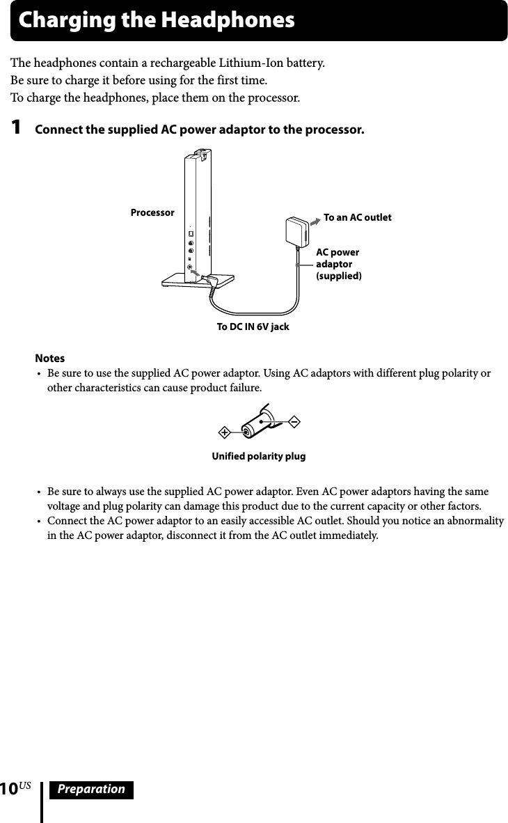 10US PreparationThe headphones contain a rechargeable Lithium-Ion battery.Be sure to charge it before using for the first time.To charge the headphones, place them on the processor.1  Connect the supplied AC power adaptor to the processor. To an AC outletAC power adaptor (supplied)To DC IN 6V jackProcessorNotesBe sure to use the supplied AC power adaptor. Using AC adaptors with different plug polarity or other characteristics can cause product failure.Unified polarity plugBe sure to always use the supplied AC power adaptor. Even AC power adaptors having the same voltage and plug polarity can damage this product due to the current capacity or other factors.Connect the AC power adaptor to an easily accessible AC outlet. Should you notice an abnormality in the AC power adaptor, disconnect it from the AC outlet immediately.Charging the Headphones