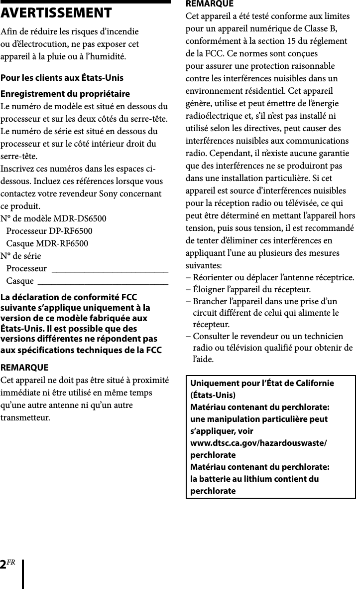 2FRAVERTISSEMENTAfin de réduire les risques d’incendieou d’électrocution, ne pas exposer cetappareil à la pluie ou à l’humidité.Pour les clients aux États-UnisEnregistrement du propriétaireLe numéro de modèle est situé en dessous du processeur et sur les deux côtés du serre-tête.Le numéro de série est situé en dessous du processeur et sur le côté intérieur droit du serre-tête.Inscrivez ces numéros dans les espaces ci-dessous. Incluez ces références lorsque vous contactez votre revendeur Sony concernant ce produit.N° de modèle MDR-DS6500Processeur DP-RF6500Casque MDR-RF6500N° de sérieProcesseur  _________________________Casque  ____________________________La déclaration de conformité FCC suivante s’applique uniquement à la version de ce modèle fabriquée aux États-Unis. Il est possible que des versions différentes ne répondent pas aux spécifications techniques de la FCCREMARQUECet appareil ne doit pas être situé à proximité immédiate ni être utilisé en même temps qu’une autre antenne ni qu’un autre transmetteur.REMARQUECet appareil a été testé conforme aux limites pour un appareil numérique de Classe B, conformément à la section 15 du réglement de la FCC. Ce normes sont conçues pour assurer une protection raisonnable contre les interférences nuisibles dans un environnement résidentiel. Cet appareil génère, utilise et peut émettre de l’énergie radioélectrique et, s’il n’est pas installé ni utilisé selon les directives, peut causer des interférences nuisibles aux communications radio. Cependant, il n’existe aucune garantie que des interférences ne se produiront pas dans une installation particulière. Si cet appareil est source d’interférences nuisibles pour la réception radio ou télévisée, ce qui peut être déterminé en mettant l’appareil hors tension, puis sous tension, il est recommandé de tenter d’éliminer ces interférences en appliquant l’une au plusieurs des mesures suivantes:Réorienter ou déplacer l’antenne réceptrice.Éloigner l’appareil du récepteur.Brancher l’appareil dans une prise d’un circuit différent de celui qui alimente le récepteur.Consulter le revendeur ou un technicien radio ou télévision qualifié pour obtenir de l’aide.Uniquement pour l’État de Californie (États-Unis)Matériau contenant du perchlorate: une manipulation particulière peut s’appliquer, voirwww.dtsc.ca.gov/hazardouswaste/perchlorateMatériau contenant du perchlorate: la batterie au lithium contient du perchlorate−−−−