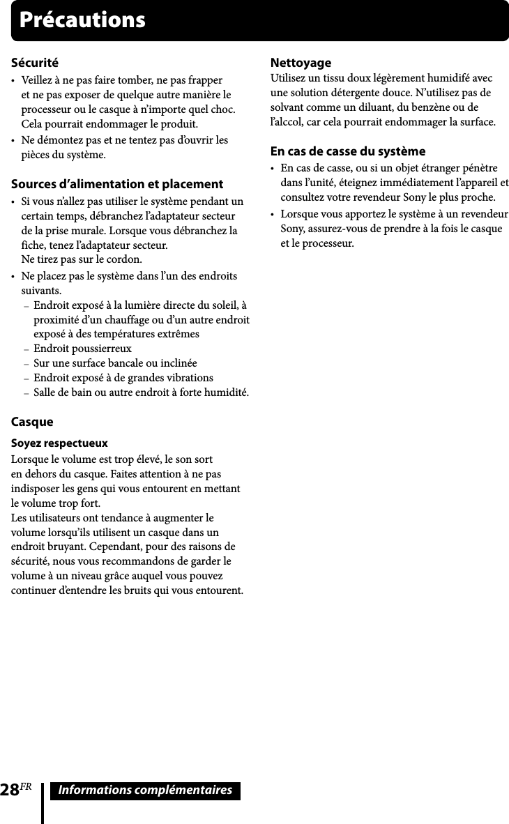 28FR Informations complémentairesSécuritéVeillez à ne pas faire tomber, ne pas frapper et ne pas exposer de quelque autre manière le processeur ou le casque à n’importe quel choc. Cela pourrait endommager le produit.Ne démontez pas et ne tentez pas d’ouvrir les pièces du système.Sources d’alimentation et placementSi vous n’allez pas utiliser le système pendant un certain temps, débranchez l’adaptateur secteur de la prise murale. Lorsque vous débranchez la fiche, tenez l’adaptateur secteur. Ne tirez pas sur le cordon.Ne placez pas le système dans l’un des endroits suivants.Endroit exposé à la lumière directe du soleil, à proximité d’un chauffage ou d’un autre endroit exposé à des températures extrêmesEndroit poussierreuxSur une surface bancale ou inclinéeEndroit exposé à de grandes vibrationsSalle de bain ou autre endroit à forte humidité.CasqueSoyez respectueuxLorsque le volume est trop élevé, le son sort en dehors du casque. Faites attention à ne pas indisposer les gens qui vous entourent en mettant le volume trop fort. Les utilisateurs ont tendance à augmenter le volume lorsqu’ils utilisent un casque dans un endroit bruyant. Cependant, pour des raisons de sécurité, nous vous recommandons de garder le volume à un niveau grâce auquel vous pouvez continuer d’entendre les bruits qui vous entourent.NettoyageUtilisez un tissu doux légèrement humidifé avec une solution détergente douce. N’utilisez pas de solvant comme un diluant, du benzène ou de l’alccol, car cela pourrait endommager la surface.En cas de casse du systèmeEn cas de casse, ou si un objet étranger pénètre dans l’unité, éteignez immédiatement l’appareil et consultez votre revendeur Sony le plus proche.Lorsque vous apportez le système à un revendeur Sony, assurez-vous de prendre à la fois le casque et le processeur.Précautions