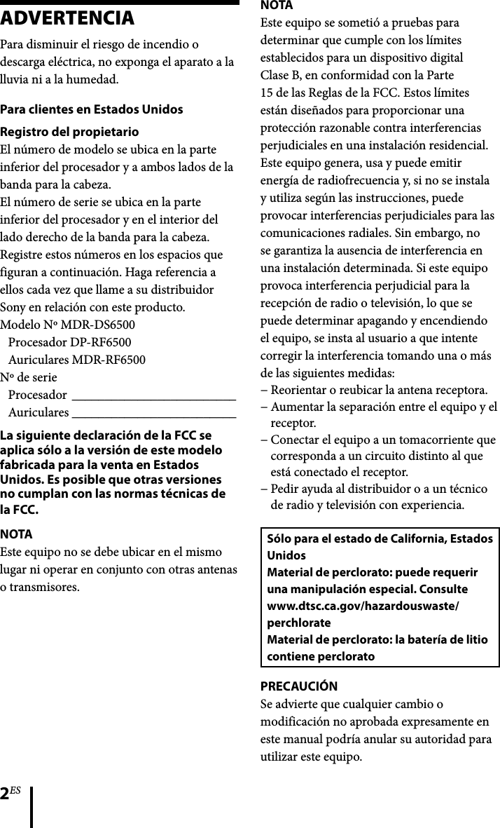 2ESADVERTENCIAPara disminuir el riesgo de incendio o descarga eléctrica, no exponga el aparato a la lluvia ni a la humedad.Para clientes en Estados UnidosRegistro del propietarioEl número de modelo se ubica en la parte inferior del procesador y a ambos lados de la banda para la cabeza.El número de serie se ubica en la parte inferior del procesador y en el interior del lado derecho de la banda para la cabeza.Registre estos números en los espacios que figuran a continuación. Haga referencia a ellos cada vez que llame a su distribuidor Sony en relación con este producto.Modelo Nº MDR-DS6500Procesador DP-RF6500Auriculares MDR-RF6500Nº de serieProcesador  _________________________Auriculares  _________________________La siguiente declaración de la FCC se aplica sólo a la versión de este modelo fabricada para la venta en Estados Unidos. Es posible que otras versiones no cumplan con las normas técnicas de la FCC.NOTAEste equipo no se debe ubicar en el mismo lugar ni operar en conjunto con otras antenas o transmisores.NOTAEste equipo se sometió a pruebas para determinar que cumple con los límites establecidos para un dispositivo digital Clase B, en conformidad con la Parte 15 de las Reglas de la FCC. Estos límites están diseñados para proporcionar una protección razonable contra interferencias perjudiciales en una instalación residencial. Este equipo genera, usa y puede emitir energía de radiofrecuencia y, si no se instala y utiliza según las instrucciones, puede provocar interferencias perjudiciales para las comunicaciones radiales. Sin embargo, no se garantiza la ausencia de interferencia en una instalación determinada. Si este equipo provoca interferencia perjudicial para la recepción de radio o televisión, lo que se puede determinar apagando y encendiendo el equipo, se insta al usuario a que intente corregir la interferencia tomando una o más de las siguientes medidas:Reorientar o reubicar la antena receptora.Aumentar la separación entre el equipo y el receptor.Conectar el equipo a un tomacorriente que corresponda a un circuito distinto al que está conectado el receptor.Pedir ayuda al distribuidor o a un técnico de radio y televisión con experiencia.Sólo para el estado de California, Estados UnidosMaterial de perclorato: puede requerir una manipulación especial. Consultewww.dtsc.ca.gov/hazardouswaste/perchlorateMaterial de perclorato: la batería de litio contiene percloratoPRECAUCIÓNSe advierte que cualquier cambio o modificación no aprobada expresamente en este manual podría anular su autoridad para utilizar este equipo.−−−−