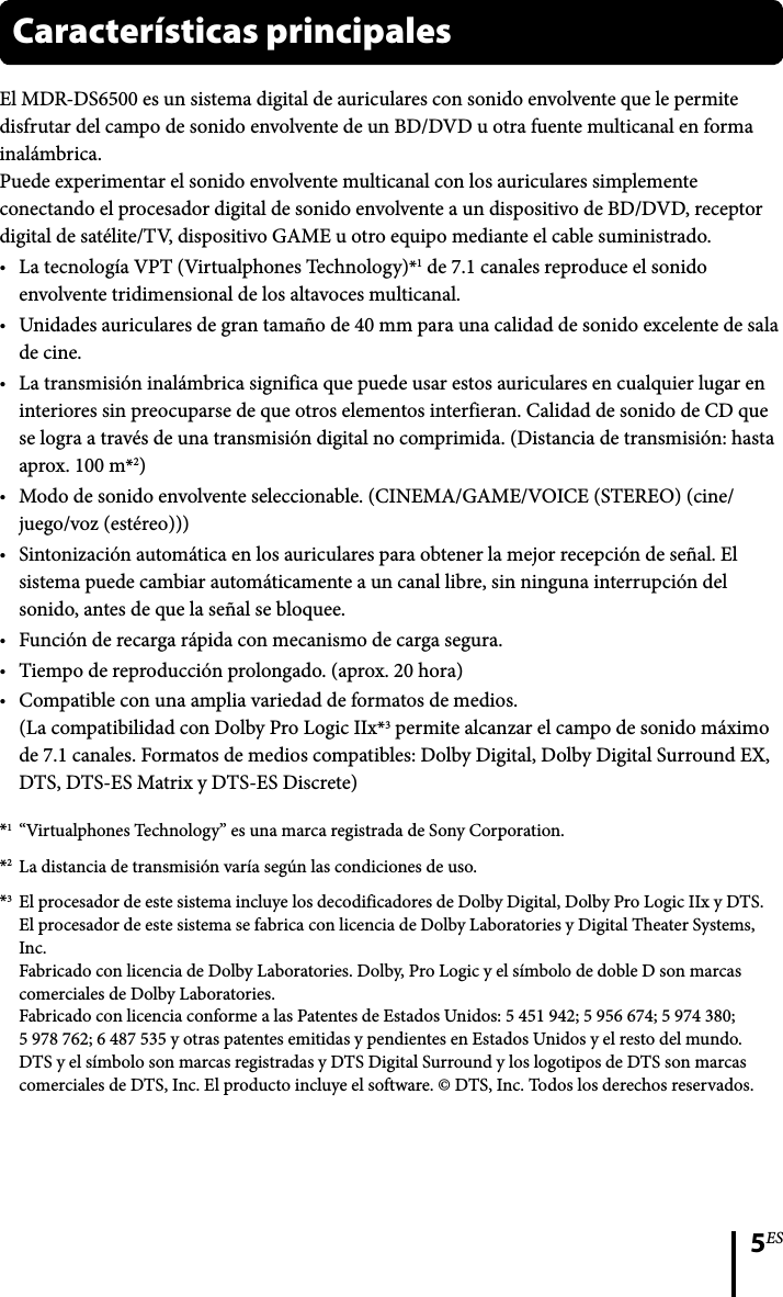 5ESEl MDR-DS6500 es un sistema digital de auriculares con sonido envolvente que le permite disfrutar del campo de sonido envolvente de un BD/DVD u otra fuente multicanal en forma inalámbrica.Puede experimentar el sonido envolvente multicanal con los auriculares simplemente conectando el procesador digital de sonido envolvente a un dispositivo de BD/DVD, receptor digital de satélite/TV, dispositivo GAME u otro equipo mediante el cable suministrado.La tecnología VPT (Virtualphones Technology)*1 de 7.1 canales reproduce el sonido envolvente tridimensional de los altavoces multicanal.Unidades auriculares de gran tamaño de 40 mm para una calidad de sonido excelente de sala de cine.La transmisión inalámbrica significa que puede usar estos auriculares en cualquier lugar en interiores sin preocuparse de que otros elementos interfieran. Calidad de sonido de CD que se logra a través de una transmisión digital no comprimida. (Distancia de transmisión: hasta aprox. 100 m*2)Modo de sonido envolvente seleccionable. (CINEMA/GAME/VOICE (STEREO) (cine/juego/voz (estéreo)))Sintonización automática en los auriculares para obtener la mejor recepción de señal. El sistema puede cambiar automáticamente a un canal libre, sin ninguna interrupción del sonido, antes de que la señal se bloquee.Función de recarga rápida con mecanismo de carga segura.Tiempo de reproducción prolongado. (aprox. 20 hora)Compatible con una amplia variedad de formatos de medios.(La compatibilidad con Dolby Pro Logic IIx*3 permite alcanzar el campo de sonido máximo de 7.1 canales. Formatos de medios compatibles: Dolby Digital, Dolby Digital Surround EX, DTS, DTS-ES Matrix y DTS-ES Discrete)*1  “Virtualphones Technology” es una marca registrada de Sony Corporation. *2  La distancia de transmisión varía según las condiciones de uso. *3  El procesador de este sistema incluye los decodificadores de Dolby Digital, Dolby Pro Logic IIx y DTS.El procesador de este sistema se fabrica con licencia de Dolby Laboratories y Digital Theater Systems, Inc.Fabricado con licencia de Dolby Laboratories. Dolby, Pro Logic y el símbolo de doble D son marcas comerciales de Dolby Laboratories.Fabricado con licencia conforme a las Patentes de Estados Unidos: 5 451 942; 5 956 674; 5 974 380; 5 978 762; 6 487 535 y otras patentes emitidas y pendientes en Estados Unidos y el resto del mundo. DTS y el símbolo son marcas registradas y DTS Digital Surround y los logotipos de DTS son marcas comerciales de DTS, Inc. El producto incluye el software. © DTS, Inc. Todos los derechos reservados.Características principales