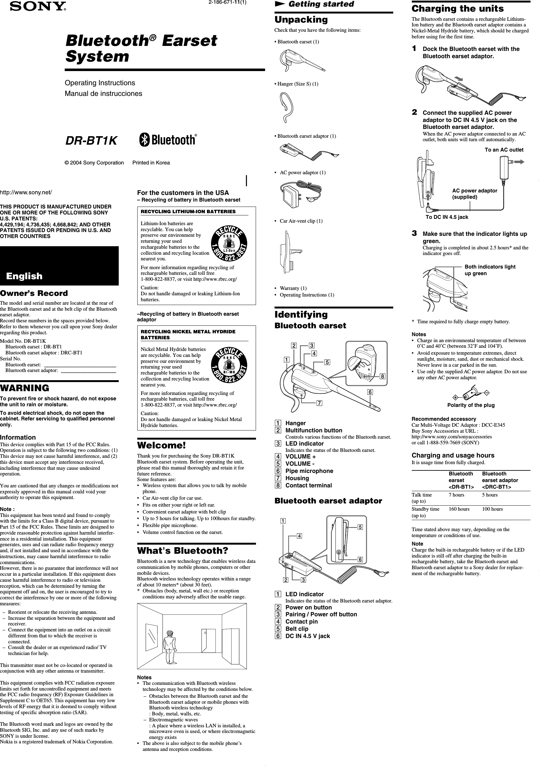 Operating InstructionsManual de instruccionesBluetooth® EarsetSystem2-186-671-11(1)© 2004 Sony Corporation     Printed in KoreaDR-BT1KTHIS PRODUCT IS MANUFACTURED UNDERONE OR MORE OF THE FOLLOWING SONYU.S. PATENTS:4,429,194; 4,736,435; 4,668,842; AND OTHERPATENTS ISSUED OR PENDING IN U.S. ANDOTHER COUNTRIES  EnglishOwner’s RecordThe model and serial number are located at the rear ofthe Bluetooth earset and at the belt clip of the Bluetoothearset adaptor.Record these numbers in the spaces provided below.Refer to them whenever you call upon your Sony dealerregarding this product.Model No. DR-BT1KBluetooth earset : DR-BT1Bluetooth earset adaptor : DRC-BT1Serial No.Bluetooth earset:------------------------Bluetooth earset adaptor:------------------WARNINGTo prevent fire or shock hazard, do not exposethe unit to rain or moisture.To avoid electrical shock, do not open thecabinet. Refer servicing to qualified personnelonly.InformationThis device complies with Part 15 of the FCC Rules.Operation is subject to the following two conditions: (1)This device may not cause harmful interference, and (2)this device must accept any interference received,including interference that may cause undesiredoperation.You are cautioned that any changes or modifications notexpressly approved in this manual could void yourauthority to operate this equipment.Note :This equipment has been tested and found to complywith the limits for a Class B digital device, pursuant toPart 15 of the FCC Rules. These limits are designed toprovide reasonable protection against harmful interfer-ence in a residential installation. This equipmentgenerates, uses and can radiate radio frequency energyand, if not installed and used in accordance with theinstructions, may cause harmful interference to radiocommunications.However, there is no guarantee that interference will notoccur in a particular installation. If this equipment doescause harmful interference to radio or televisionreception, which can be determined by turning theequipment off and on, the user is encouraged to try tocorrect the interference by one or more of the followingmeasures:–Reorient or relocate the receiving antenna.–Increase the separation between the equipment andreceiver.– Connect the equipment into an outlet on a circuitdifferent from that to which the receiver isconnected.–Consult the dealer or an experienced radio/ TVtechnician for help.This transmitter must not be co-located or operated inconjunction with any other antenna or transmitter.This equipment complies with FCC radiation exposurelimits set forth for uncontrolled equipment and meetsthe FCC radio frequency (RF) Exposure Guidelines inSupplement C to OET65. This equipment has very lowlevels of RF energy that it is deemed to comply withouttesting of specific absorption ratio (SAR).The Bluetooth word mark and logos are owned by theBluetooth SIG, Inc. and any use of such marks bySONY is under license.Nokia is a registered trademark of Nokia Corporation.N Getting startedUnpackingCheck that you have the following items:• Bluetooth earset (1)• Hanger (Size S) (1)R• Bluetooth earset adaptor (1)•AC power adaptor (1)•Car Air-vent clip (1)•Warranty (1)•Operating Instructions (1)IdentifyingBluetooth earsetRL123456781Hanger2Multifunction buttonControls various functions of the Bluetooth earset.3LED indicatorIndicates the status of the Bluetooth earset.4VOLUME +5VOLUME -6Pipe microphone7Housing8Contact terminalBluetooth earset adaptor1345621LED indicatorIndicates the status of the Bluetooth earset adaptor.2Power on button3Pairing / Power off button4Contact pin5Belt clip6DC IN 4.5 V jackCharging the unitsThe Bluetooth earset contains a rechargeable Lithium-Ion battery and the Bluetooth earset adaptor contains aNickel-Metal Hydride battery, which should be chargedbefore using for the first time.1Dock the Bluetooth earset with theBluetooth earset adaptor.2Connect the supplied AC poweradaptor to DC IN 4.5 V jack on theBluetooth earset adaptor.When the AC power adaptor connected to an ACoutlet, both units will turn off automatically.3Make sure that the indicator lights upgreen.Charging is completed in about 2.5 hours* and theindicator goes off.*Time required to fully charge empty battery.Notes•Charge in an environmental temperature of between0˚C and 40˚C (between 32˚F and 104˚F).•Avoid exposure to temperature extremes, directsunlight, moisture, sand, dust or mechanical shock.Never leave in a car parked in the sun.•Use only the supplied AC power adaptor. Do not useany other AC power adaptor.Polarity of the plugRecommended accessoryCar Multi-Voltage DC Adaptor : DCC-E345Buy Sony Accessories at URL :http://www.sony.com/sonyaccessoriesor call 1-888-559-7669 (SONY)Charging and usage hoursIt is usage time from fully charged.Bluetooth Bluetoothearset earset adaptor&lt;DR-BT1&gt; &lt;DRC-BT1&gt;Talk time 7 hours 5 hours(up to)Standby time 160 hours 100 hours(up to)Time stated above may vary, depending on thetemperature or conditions of use.NoteCharge the built-in rechargeable battery or if the LEDindicator is still off after charging the built-inrechargeable battery, take the Bluetooth earset andBluetooth earset adaptor to a Sony dealer for replace-ment of the rechargeable battery.To DC IN 4.5 jackAC power adaptor(supplied)To an AC outletBoth indicators lightup greenFor the customers in the USA– Recycling of battery in Bluetooth earsetRECYCLING LITHIUM-ION BATTERIESLithium-Ion batteries arerecyclable. You can helppreserve our environment byreturning your usedrechargeable batteries to thecollection and recycling locationnearest you.For more information regarding recycling ofrechargeable batteries, call toll free1-800-822-8837, or visit http://www.rbrc.org/Caution:Do not handle damaged or leaking Lithium-Ionbatteries.–Recycling of battery in Bluetooth earsetadaptorRECYCLING NICKEL METAL HYDRIDEBATTERIESNickel Metal Hydride batteriesare recyclable. You can helppreserve our environment byreturning your usedrechargeable batteries to thecollection and recycling locationnearest you.For more information regarding recycling ofrechargeable batteries, call toll free1-800-822-8837, or visit http://www.rbrc.org/Caution:Do not handle damaged or leaking Nickel MetalHydride batteries.Welcome!Thank you for purchasing the Sony DR-BT1KBluetooth earset system. Before operating the unit,please read this manual thoroughly and retain it forfuture reference.Some features are:•Wireless system that allows you to talk by mobilephone.•Car Air-vent clip for car use.•Fits on either your right or left ear.•Convenient earset adaptor with belt clip• Up to 5 hours for talking. Up to 100hours for standby.•Flexible pipe microphone.•Volume control function on the earset.What&apos;s Bluetooth?Bluetooth is a new technology that enables wireless datacommunication by mobile phones, computers or othermobile devices.Bluetooth wireless technology operates within a rangeof about 10 meters* (about 30 feet).*Obstacles (body, metal, wall etc.) or receptionconditions may adversely affect the usable range.Notes•The communication with Bluetooth wirelesstechnology may be affected by the conditions below.–Obstacles between the Bluetooth earset and theBluetooth earset adaptor or mobile phones withBluetooth wireless technology: Body, metal, walls, etc.–Electromagnetic waves: A place where a wireless LAN is installed, amicrowave oven is used, or where electromagneticenergy exists•The above is also subject to the mobile phone’santenna and reception conditions.