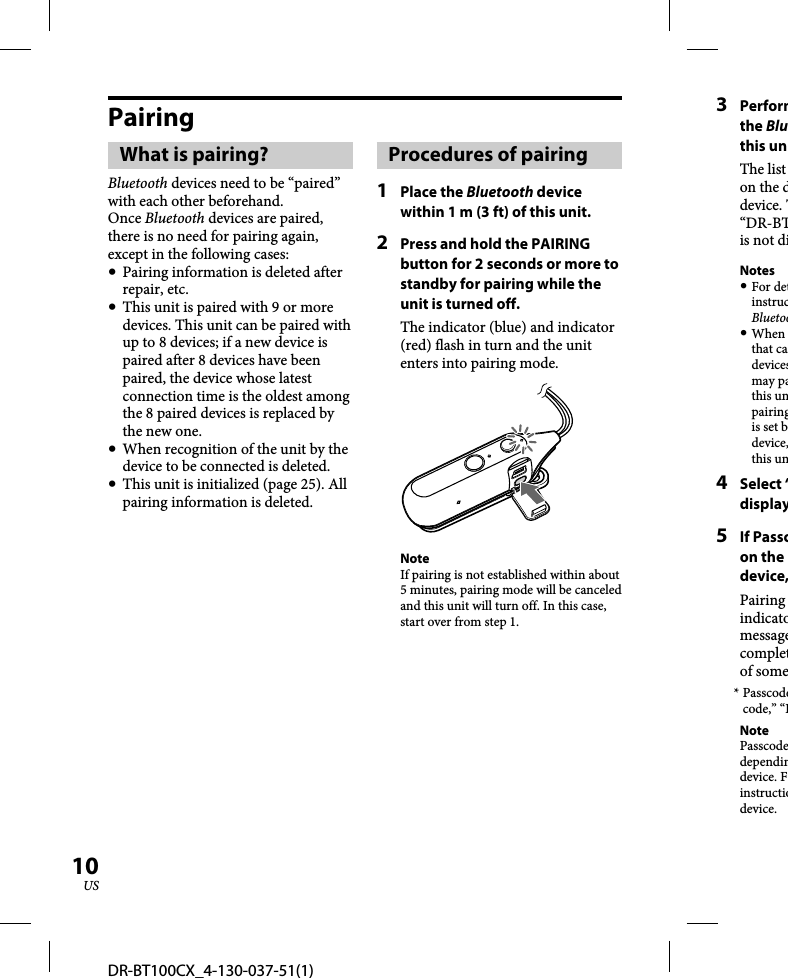 DR-BT100CX_4-130-037-51(1)10USPairingWhat is pairing?Bluetooth devices need to be “paired” with each other beforehand. Once Bluetooth devices are paired, there is no need for pairing again, except in the following cases:  Pairing information is deleted after repair, etc.  This unit is paired with 9 or more devices. This unit can be paired with up to 8 devices; if a new device is paired after 8 devices have been paired, the device whose latest connection time is the oldest among the 8 paired devices is replaced by the new one.   When recognition of the unit by the device to be connected is deleted.  This unit is initialized (page 25). All pairing information is deleted.Procedures of pairing1 Place the Bluetooth device within 1 m (3 ft) of this unit.2  Press and hold the PAIRING button for 2 seconds or more to standby for pairing while the unit is turned off.The indicator (blue) and indicator (red) flash in turn and the unit enters into pairing mode.NoteIf pairing is not established within about 5 minutes, pairing mode will be canceled and this unit will turn off. In this case, start over from step 1.3 Performthe Bluthis unThe list on the ddevice. T“DR-BTis not diNotes For detinstrucBluetoo When that cadevicesmay pathis unpairingis set bdevice,this un4 Select “display5 If Passcon the device,Pairing indicatomessagecompletof some* Passcodecode,” “PNotePasscodedependindevice. Finstructiodevice.