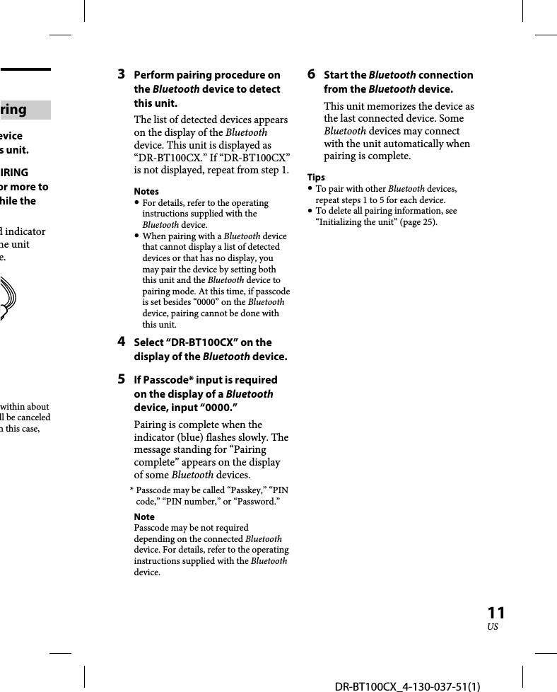 DR-BT100CX_4-130-037-51(1)11USringevice s unit.IRING or more to hile the d indicator he unit e.within about ll be canceled n this case, 3  Perform pairing procedure on the Bluetooth device to detect this unit.The list of detected devices appears on the display of the Bluetooth device. This unit is displayed as “DR-BT100CX.” If “DR-BT100CX” is not displayed, repeat from step 1.Notes For details, refer to the operating instructions supplied with the Bluetooth device. When pairing with a Bluetooth device that cannot display a list of detected devices or that has no display, you may pair the device by setting both this unit and the Bluetooth device to pairing mode. At this time, if passcode is set besides “0000” on the Bluetooth device, pairing cannot be done with this unit.4  Select “DR-BT100CX” on the display of the Bluetooth device.5  If Passcode* input is required on the display of a Bluetooth device, input “0000.” Pairing is complete when the indicator (blue) flashes slowly. The message standing for “Pairing complete” appears on the display of some Bluetooth devices.* Passcode may be called “Passkey,” “PIN code,” “PIN number,” or “Password.”NotePasscode may be not required depending on the connected Bluetooth device. For details, refer to the operating instructions supplied with the Bluetooth device.6 Start the Bluetooth connection from the Bluetooth device.This unit memorizes the device as the last connected device. Some Bluetooth devices may connect with the unit automatically when pairing is complete. Tips To pair with other Bluetooth devices, repeat steps 1 to 5 for each device. To delete all pairing information, see “Initializing the unit” (page 25).