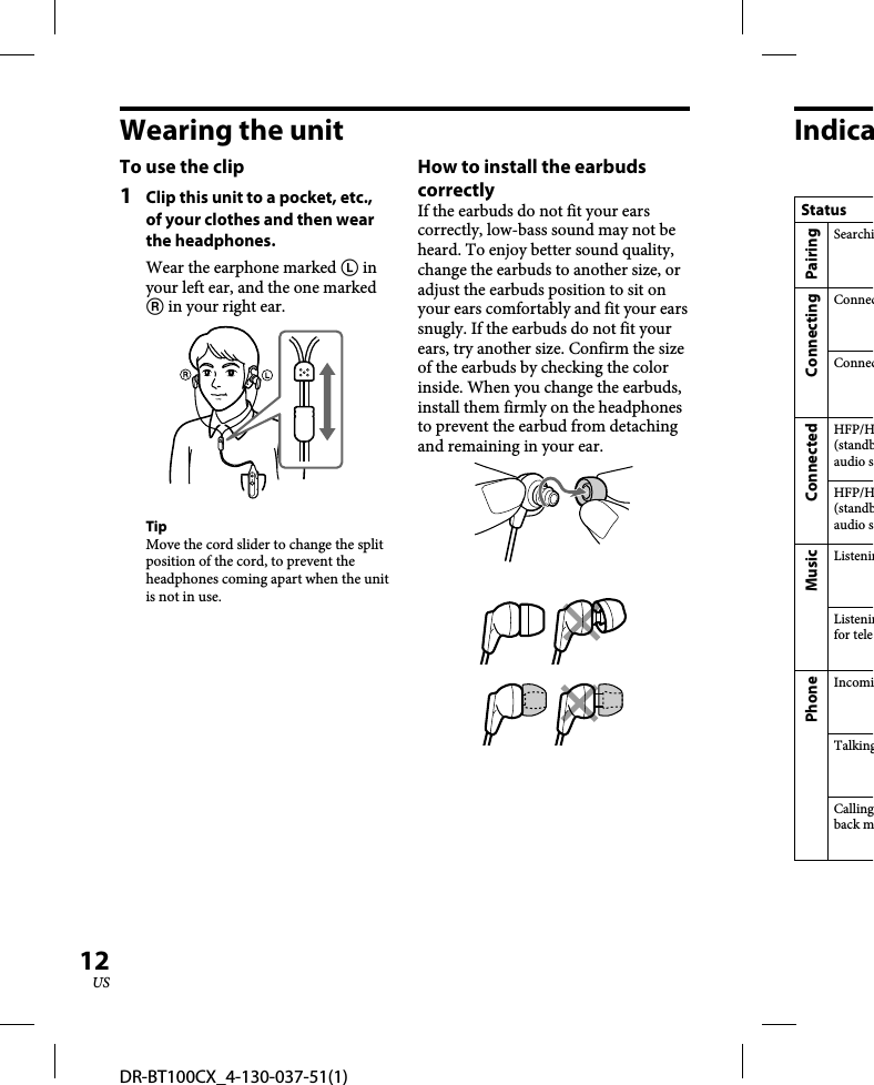 DR-BT100CX_4-130-037-51(1)12USWearing the unitTo use the clip1  Clip this unit to a pocket, etc., of your clothes and then wear the headphones.Wear the earphone marked  in your left ear, and the one marked  in your right ear.TipMove the cord slider to change the split position of the cord, to prevent the headphones coming apart when the unit is not in use. How to install the earbuds correctlyIf the earbuds do not fit your ears correctly, low-bass sound may not be heard. To enjoy better sound quality, change the earbuds to another size, or adjust the earbuds position to sit on your ears comfortably and fit your ears snugly. If the earbuds do not fit your ears, try another size. Confirm the size of the earbuds by checking the color inside. When you change the earbuds, install them firmly on the headphones to prevent the earbud from detaching and remaining in your ear.Indica  StatusPairingSearchiConnectingConnecConnecConnectedHFP/H(standbaudio sHFP/H(standbaudio sMusicListeninListeninfor telePhoneIncomiTalkingCallingback m