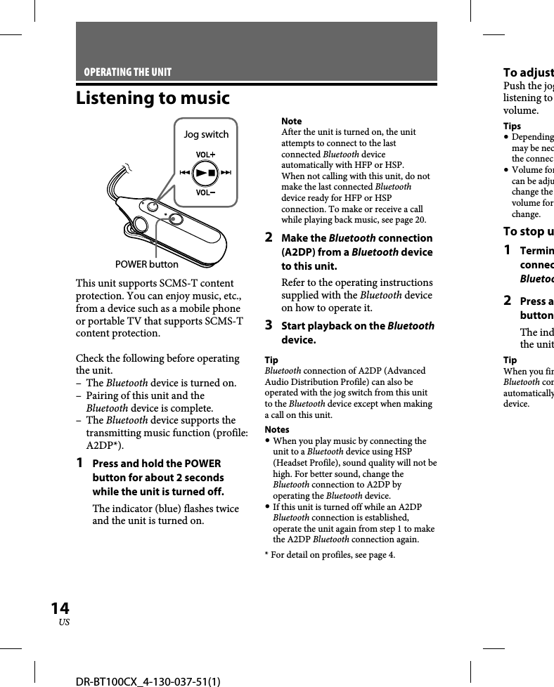 DR-BT100CX_4-130-037-51(1)14USOPERATING THE UNITListening to musicPOWER buttonJog switchThis unit supports SCMS-T content protection. You can enjoy music, etc., from a device such as a mobile phone or portable TV that supports SCMS-T content protection.Check the following before operating the unit.– The Bluetooth device is turned on.–  Pairing of this unit and the Bluetooth device is complete.– The Bluetooth device supports the transmitting music function (profile: A2DP*).1  Press and hold the POWER button for about 2 seconds while the unit is turned off.The indicator (blue) flashes twice and the unit is turned on.NoteAfter the unit is turned on, the unit attempts to connect to the last connected Bluetooth device automatically with HFP or HSP.When not calling with this unit, do not make the last connected Bluetooth device ready for HFP or HSP connection. To make or receive a call while playing back music, see page 20.2 Make the Bluetooth connection (A2DP) from a Bluetooth device to this unit.Refer to the operating instructions supplied with the Bluetooth device on how to operate it.3  Start playback on the Bluetooth device.TipBluetooth connection of A2DP (Advanced Audio Distribution Profile) can also be operated with the jog switch from this unit to the Bluetooth device except when making a call on this unit.Notes When you play music by connecting the unit to a Bluetooth device using HSP (Headset Profile), sound quality will not be high. For better sound, change the Bluetooth connection to A2DP by operating the Bluetooth device. If this unit is turned off while an A2DP Bluetooth connection is established, operate the unit again from step 1 to make the A2DP Bluetooth connection again.* For detail on profiles, see page 4.To adjustPush the joglistening to volume.Tips Dependingmay be necthe connec Volume forcan be adjuchange the volume forchange.To stop u1 TerminconnecBluetoo2 Press abuttonThe indthe unitTipWhen you finBluetooth conautomaticallydevice.
