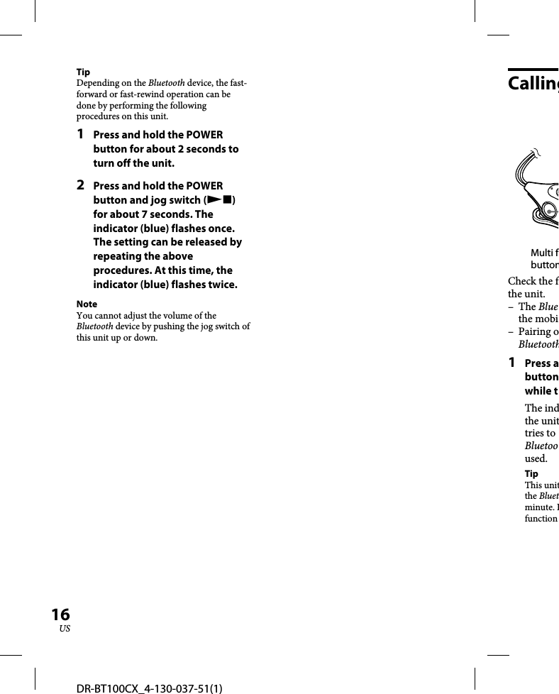 DR-BT100CX_4-130-037-51(1)16USTipDepending on the Bluetooth device, the fast-forward or fast-rewind operation can be done by performing the following procedures on this unit.1  Press and hold the POWER button for about 2 seconds to turn off the unit.2  Press and hold the POWER button and jog switch () for about 7 seconds. The indicator (blue) flashes once. The setting can be released by repeating the above procedures. At this time, the indicator (blue) flashes twice.NoteYou cannot adjust the volume of the Bluetooth device by pushing the jog switch of this unit up or down.CallingMulti fbuttonCheck the fthe unit.– The Bluethe mobi– Pairing oBluetooth1 Press abuttonwhile tThe indthe unittries to Bluetooused.TipThis unitthe Bluetminute. Ifunction 