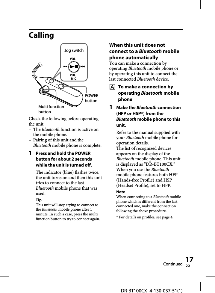 DR-BT100CX_4-130-037-51(1)17USCallingJog switchPOWER buttonMulti function buttonCheck the following before operating the unit.– The Bluetooth function is active on the mobile phone.–  Pairing of this unit and the Bluetooth mobile phone is complete.1  Press and hold the POWER button for about 2 seconds while the unit is turned off.The indicator (blue) flashes twice, the unit turns on and then this unit tries to connect to the last Bluetooth mobile phone that was used.TipThis unit will stop trying to connect to the Bluetooth mobile phone after 1 minute. In such a case, press the multi function button to try to connect again.When this unit does not connect to a Bluetooth mobile phone automaticallyYou can make a connection by operating Bluetooth mobile phone or by operating this unit to connect the last connected Bluetooth device.    To make a connection by operating Bluetooth mobile phone1 Make the Bluetooth connection (HFP or HSP*) from the Bluetooth mobile phone to this unit.Refer to the manual supplied with your Bluetooth mobile phone for operation details.The list of recognized devices appears on the display of the Bluetooth mobile phone. This unit is displayed as “DR-BT100CX.”When you use the Bluetooth mobile phone features both HFP (Hands-free Profile) and HSP (Headset Profile), set to HFP.NoteWhen connecting to a Bluetooth mobile phone which is different from the last connected one, make the connection following the above procedure.* For details on profiles, see page 4.Continued