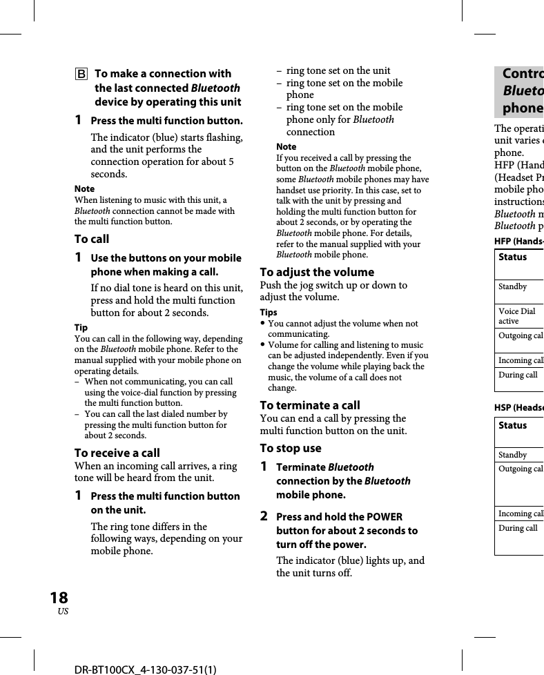 DR-BT100CX_4-130-037-51(1)18US  To make a connection with the last connected Bluetooth device by operating this unit1  Press the multi function button.The indicator (blue) starts flashing, and the unit performs the connection operation for about 5 seconds. NoteWhen listening to music with this unit, a Bluetooth connection cannot be made with the multi function button. To call1  Use the buttons on your mobile phone when making a call. If no dial tone is heard on this unit, press and hold the multi function button for about 2 seconds. TipYou can call in the following way, depending on the Bluetooth mobile phone. Refer to the manual supplied with your mobile phone on operating details.–  When not communicating, you can call using the voice-dial function by pressing the multi function button.–  You can call the last dialed number by pressing the multi function button for about 2 seconds.To receive a callWhen an incoming call arrives, a ring tone will be heard from the unit. 1  Press the multi function button on the unit.The ring tone differs in the following ways, depending on your mobile phone.–  ring tone set on the unit–  ring tone set on the mobile phone–  ring tone set on the mobile phone only for Bluetooth connectionNoteIf you received a call by pressing the button on the Bluetooth mobile phone, some Bluetooth mobile phones may have handset use priority. In this case, set to talk with the unit by pressing and holding the multi function button for about 2 seconds, or by operating the Bluetooth mobile phone. For details, refer to the manual supplied with your Bluetooth mobile phone.To adjust the volumePush the jog switch up or down to adjust the volume.Tips You cannot adjust the volume when not communicating. Volume for calling and listening to music can be adjusted independently. Even if you change the volume while playing back the music, the volume of a call does not change.To terminate a callYou can end a call by pressing the multi function button on the unit.To stop use1 Terminate Bluetooth connection by the Bluetooth mobile phone.2  Press and hold the POWER button for about 2 seconds to turn off the power.The indicator (blue) lights up, and the unit turns off.ControBluetophoneThe operatiunit varies dphone.HFP (Hand(Headset Prmobile phoinstructionsBluetooth mBluetooth pHFP (Hands-StatusStandbyVoice Dial activeOutgoing calIncoming callDuring callHSP (HeadseStatusStandbyOutgoing calIncoming callDuring call