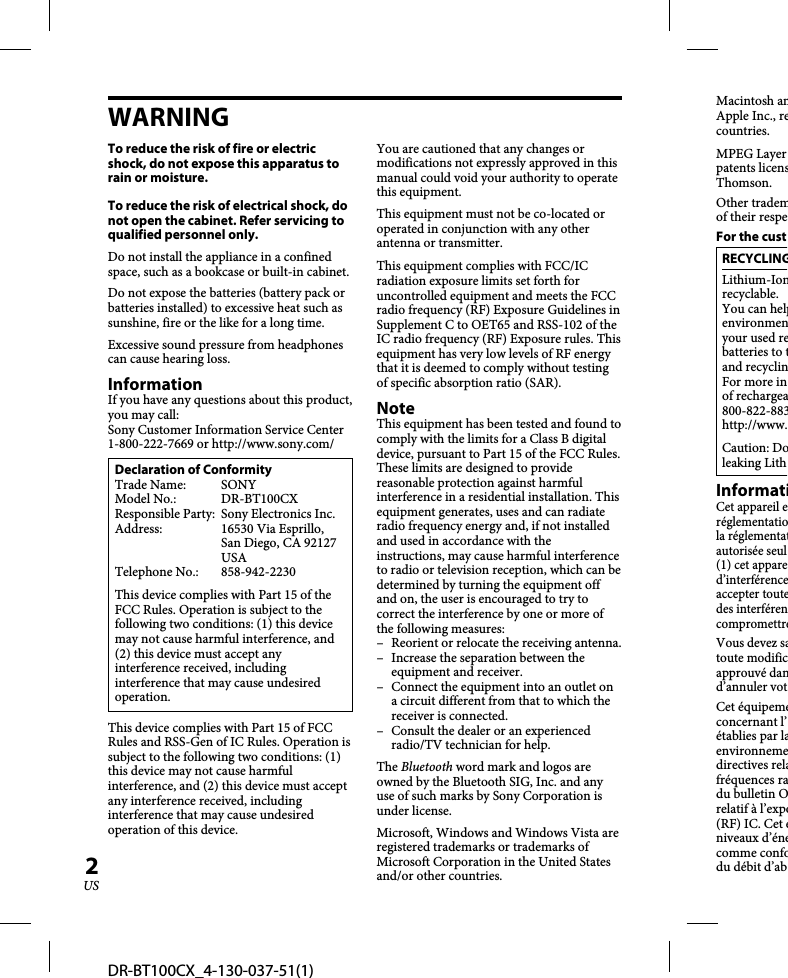 DR-BT100CX_4-130-037-51(1)2USWARNINGTo reduce the risk of fire or electric shock, do not expose this apparatus to rain or moisture.To reduce the risk of electrical shock, do not open the cabinet. Refer servicing to qualified personnel only.Do not install the appliance in a confined space, such as a bookcase or built-in cabinet.Do not expose the batteries (battery pack or batteries installed) to excessive heat such as sunshine, fire or the like for a long time.Excessive sound pressure from headphones can cause hearing loss.InformationIf you have any questions about this product, you may call:Sony Customer Information Service Center 1-800-222-7669 or http://www.sony.com/Declaration of ConformityTrade Name:  SONYModel No.:  DR-BT100CXResponsible Party:  Sony Electronics Inc.Address: 16530 Via Esprillo, San Diego, CA 92127 USATelephone No.:  858-942-2230This device complies with Part 15 of the FCC Rules. Operation is subject to the following two conditions: (1) this device may not cause harmful interference, and (2) this device must accept any interference received, including interference that may cause undesired operation.This device complies with Part 15 of FCC Rules and RSS-Gen of IC Rules. Operation is subject to the following two conditions: (1) this device may not cause harmful interference, and (2) this device must accept any interference received, including interference that may cause undesired operation of this device.You are cautioned that any changes or modifications not expressly approved in this manual could void your authority to operate this equipment.This equipment must not be co-located or operated in conjunction with any other antenna or transmitter.This equipment complies with FCC/IC radiation exposure limits set forth for uncontrolled equipment and meets the FCC radio frequency (RF) Exposure Guidelines in Supplement C to OET65 and RSS-102 of the IC radio frequency (RF) Exposure rules. This equipment has very low levels of RF energy that it is deemed to comply without testing of specific absorption ratio (SAR).NoteThis equipment has been tested and found to comply with the limits for a Class B digital device, pursuant to Part 15 of the FCC Rules. These limits are designed to provide reasonable protection against harmful interference in a residential installation. This equipment generates, uses and can radiate radio frequency energy and, if not installed and used in accordance with the instructions, may cause harmful interference to radio or television reception, which can be determined by turning the equipment off and on, the user is encouraged to try to correct the interference by one or more of the following measures:–  Reorient or relocate the receiving antenna.–  Increase the separation between the equipment and receiver.–  Connect the equipment into an outlet on a circuit different from that to which the receiver is connected.–  Consult the dealer or an experienced radio/TV technician for help.The Bluetooth word mark and logos are owned by the Bluetooth SIG, Inc. and any use of such marks by Sony Corporation is under license.Microsoft, Windows and Windows Vista are registered trademarks or trademarks of Microsoft Corporation in the United States and/or other countries.Macintosh anApple Inc., recountries. MPEG Layerpatents licensThomson.Other trademof their respeFor the custRECYCLINGLithium-Ionrecyclable.You can helpenvironmenyour used rebatteries to tand recyclinFor more inof rechargea800-822-883http://www.Caution: Doleaking LithInformatiCet appareil eréglementatiola réglementatautorisée seul(1) cet appared’interférenceaccepter toutedes interférencompromettreVous devez satoute modificapprouvé dand’annuler votCet équipemeconcernant l’établies par laenvironnemedirectives relafréquences radu bulletin Orelatif à l’expo(RF) IC. Cet éniveaux d’énecomme confodu débit d’ab