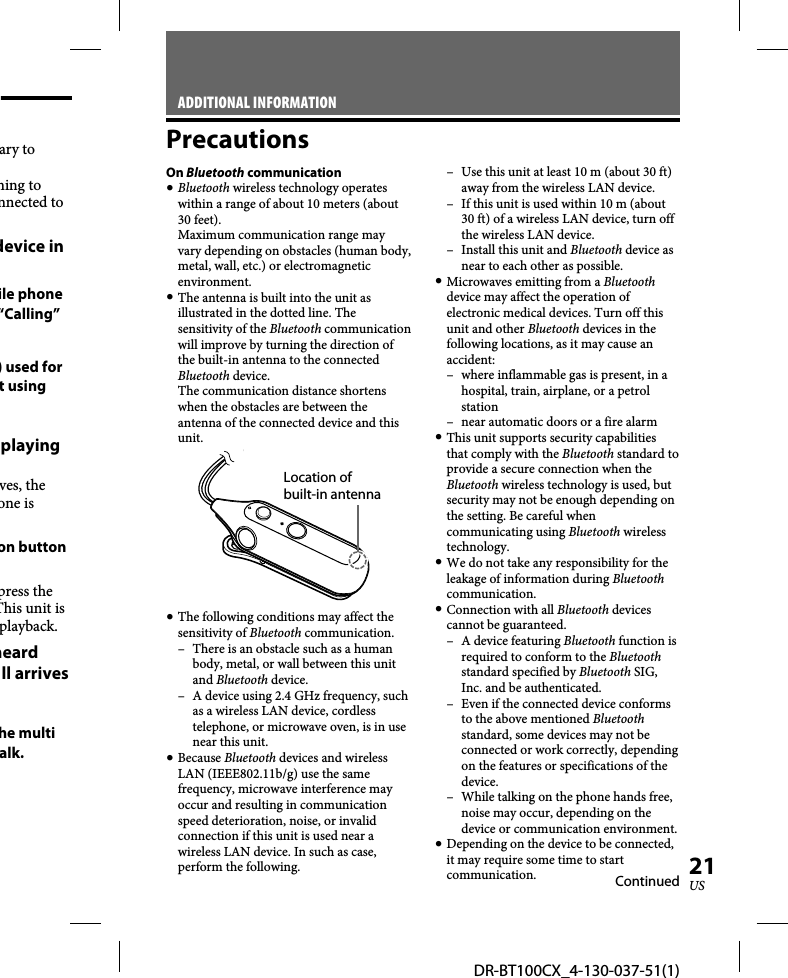 DR-BT100CX_4-130-037-51(1)21USary to ning to nnected to device in ile phone “Calling” ) used for t using playing ves, the one is on button press the This unit is playback. heard ll arriveshe multi alk.ADDITIONAL INFORMATIONPrecautionsOn Bluetooth communication Bluetooth wireless technology operates within a range of about 10 meters (about 30 feet).Maximum communication range may vary depending on obstacles (human body, metal, wall, etc.) or electromagnetic environment. The antenna is built into the unit as illustrated in the dotted line. The sensitivity of the Bluetooth communication will improve by turning the direction of the built-in antenna to the connected Bluetooth device.The communication distance shortens when the obstacles are between the antenna of the connected device and this unit.Location of built-in antenna The following conditions may affect the sensitivity of Bluetooth communication.–  There is an obstacle such as a human body, metal, or wall between this unit and Bluetooth device.–  A device using 2.4 GHz frequency, such as a wireless LAN device, cordless telephone, or microwave oven, is in use near this unit. Because Bluetooth devices and wireless LAN (IEEE802.11b/g) use the same frequency, microwave interference may occur and resulting in communication speed deterioration, noise, or invalid connection if this unit is used near a wireless LAN device. In such as case, perform the following.–  Use this unit at least 10 m (about 30 ft) away from the wireless LAN device.–  If this unit is used within 10 m (about 30 ft) of a wireless LAN device, turn off the wireless LAN device.–  Install this unit and Bluetooth device as near to each other as possible. Microwaves emitting from a Bluetooth device may affect the operation of electronic medical devices. Turn off this unit and other Bluetooth devices in the following locations, as it may cause an accident:–  where inflammable gas is present, in a hospital, train, airplane, or a petrol station–  near automatic doors or a fire alarm This unit supports security capabilities that comply with the Bluetooth standard to provide a secure connection when the Bluetooth wireless technology is used, but security may not be enough depending on the setting. Be careful when communicating using Bluetooth wireless technology. We do not take any responsibility for the leakage of information during Bluetooth communication. Connection with all Bluetooth devices cannot be guaranteed.– A device featuring Bluetooth function is required to conform to the Bluetooth standard specified by Bluetooth SIG, Inc. and be authenticated.–  Even if the connected device conforms to the above mentioned Bluetooth standard, some devices may not be connected or work correctly, depending on the features or specifications of the device.–  While talking on the phone hands free, noise may occur, depending on the device or communication environment. Depending on the device to be connected, it may require some time to start communication. Continued