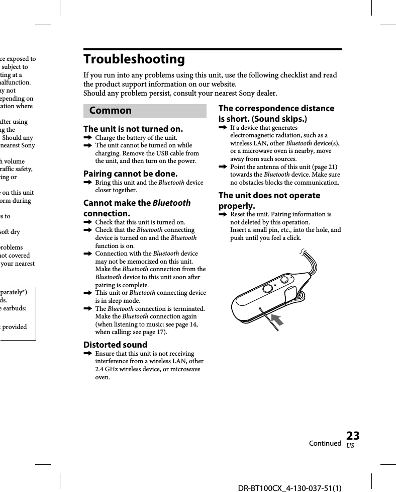 DR-BT100CX_4-130-037-51(1)23USce exposed to subject to ting at a malfunction.ay not epending on cation where after using ng the  Should any nearest Sony h volume raffic safety, ving or e on this unit orm during es to soft dry problems not covered your nearest parately*) ds.e earbuds: t provided TroubleshootingIf you run into any problems using this unit, use the following checklist and read the product support information on our website.Should any problem persist, consult your nearest Sony dealer.CommonThe unit is not turned on.  Charge the battery of the unit.  The unit cannot be turned on while charging. Remove the USB cable from the unit, and then turn on the power.Pairing cannot be done.  Bring this unit and the Bluetooth device closer together.Cannot make the Bluetooth connection.  Check that this unit is turned on.  Check that the Bluetooth connecting device is turned on and the Bluetooth function is on.  Connection with the Bluetooth device may not be memorized on this unit. Make the Bluetooth connection from the Bluetooth device to this unit soon after pairing is complete.  This unit or Bluetooth connecting device is in sleep mode. The Bluetooth connection is terminated. Make the Bluetooth connection again (when listening to music: see page 14, when calling: see page 17).Distorted sound  Ensure that this unit is not receiving interference from a wireless LAN, other 2.4 GHz wireless device, or microwave oven.The correspondence distance is short. (Sound skips.)  If a device that generates electromagnetic radiation, such as a wireless LAN, other Bluetooth device(s), or a microwave oven is nearby, move away from such sources.  Point the antenna of this unit (page 21) towards the Bluetooth device. Make sure no obstacles blocks the communication.The unit does not operate properly.   Reset the unit. Pairing information is not deleted by this operation. Insert a small pin, etc., into the hole, and push until you feel a click.Continued