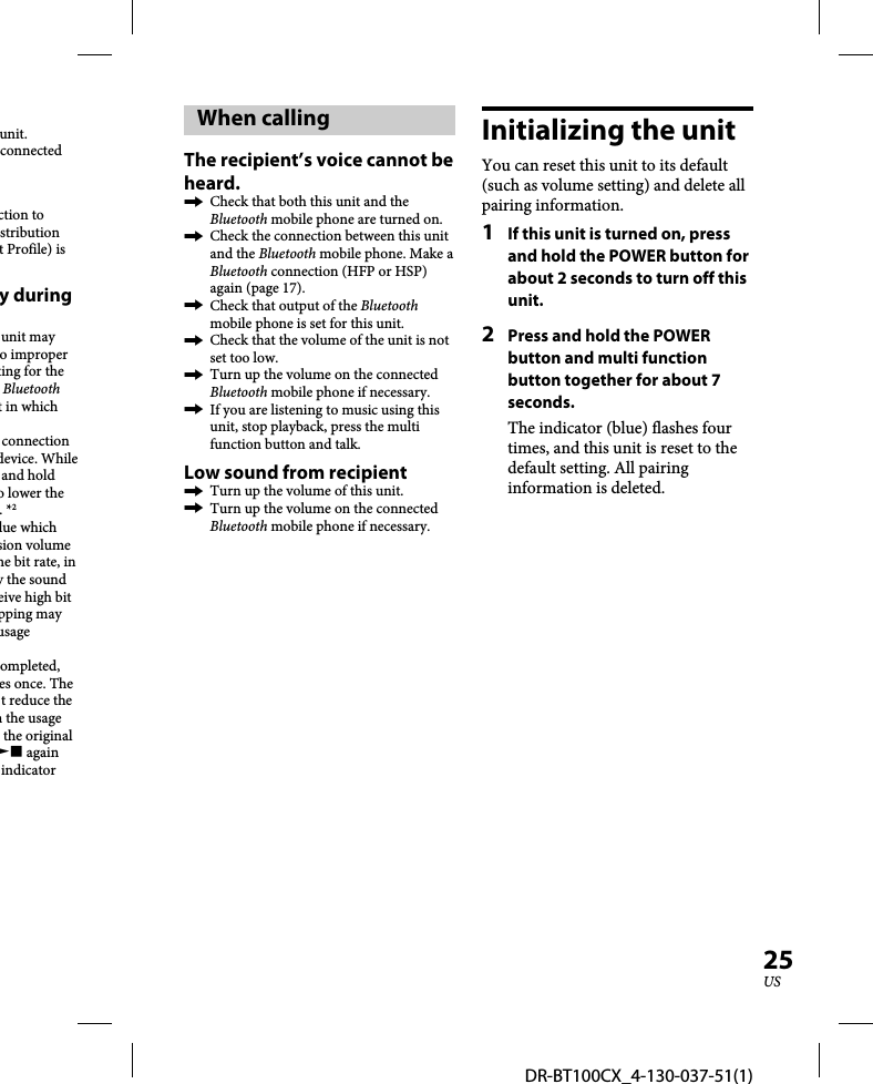 DR-BT100CX_4-130-037-51(1)25USunit.connected ction to stribution t Profile) is y during unit may o improper ting for the Bluetooth t in which connection device. While and hold o lower the . *2lue which sion volume he bit rate, in y the sound eive high bit pping may usage ompleted, es once. The t reduce the n the usage the original  again indicator Initializing the unitYou can reset this unit to its default (such as volume setting) and delete all pairing information.1  If this unit is turned on, press and hold the POWER button for about 2 seconds to turn off this unit.2  Press and hold the POWER button and multi function button together for about 7 seconds.The indicator (blue) flashes four times, and this unit is reset to the default setting. All pairing information is deleted.When callingThe recipient’s voice cannot be heard.  Check that both this unit and the Bluetooth mobile phone are turned on.  Check the connection between this unit and the Bluetooth mobile phone. Make a Bluetooth connection (HFP or HSP) again (page 17).  Check that output of the Bluetooth mobile phone is set for this unit.   Check that the volume of the unit is not set too low.  Turn up the volume on the connected Bluetooth mobile phone if necessary.  If you are listening to music using this unit, stop playback, press the multi function button and talk.Low sound from recipient  Turn up the volume of this unit.  Turn up the volume on the connected Bluetooth mobile phone if necessary.