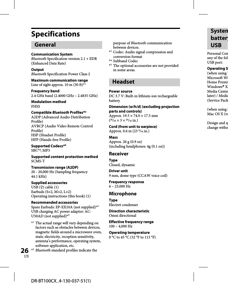 DR-BT100CX_4-130-037-51(1)26USSpecificationsGeneralCommunication SystemBluetooth Specification version 2.1 + EDR (Enhanced Data Rate)OutputBluetooth Specification Power Class 2Maximum communication rangeLine of sight approx. 10 m (30 ft)*1Frequency band2.4 GHz band (2.4000 GHz – 2.4835 GHz)Modulation methodFHSSCompatible Bluetooth Profiles*2A2DP (Advanced Audio Distribution Profile)AVRCP (Audio Video Remote Control Profile)HSP (Headset Profile)HFP (Hands-free Profile)Supported Codecs*3SBC*4, MP3Supported content protection methodSCMS-TTransmission range (A2DP) 20 - 20,000 Hz (Sampling frequency 44.1 kHz)Supplied accessoriesUSB () cable (1)Earbuds (S×2, M×2, L×2)Operating instructions (this book) (1)Recommended accessoriesSpare Earbuds: EP-EX10A (not supplied)*5USB charging AC power adaptor: AC-U50AD (not supplied)*5*1  The actual range will vary depending on factors such as obstacles between devices, magnetic fields around a microwave oven, static electricity, reception sensitivity, antenna’s performance, operating system, software application, etc.*2 Bluetooth standard profiles indicate the purpose of Bluetooth communication between devices.*3  Codec: Audio signal compression and conversion format*4 Subband Codec*5  The optional accessories are not provided in some areas.HeadsetPower sourceDC 3.7 V: Built-in lithium-ion rechargeable batteryDimension (w/h/d) (excluding projection parts and controls)Approx. 19.5 × 74.0 × 17.5 mm(25/32 × 3 × 23/32 in.)Cord (from unit to earpiece)Approx. 0.6 m (23 9/16 in.)MassApprox. 26 g (0.9 oz) (including headphones: 4g (0.1 oz))ReceiverTypeClosed, dynamic Driver unit9 mm, dome type (CCAW voice coil)Frequency response6 – 23,000 HzMicrophoneTypeElectret condenserDirection characteristicOmni directionalEffective frequency range100 – 4,000 HzOperating temperature0 °C to 45 °C (32 °F to 113 °F)SystembatteryUSBPersonal Comany of the folUSB port: Operating S(when using WMicrosoft WiHome PremiuWindows® XMedia Centerlater) / Media(Service Pack(when using MMac OS X (veDesign and spchange witho