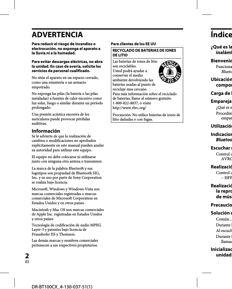 DR-BT100CX_4-130-037-51(1)2ESADVERTENCIAPara reducir el riesgo de incendios o electrocución, no exponga el aparato a la lluvia ni a la humedad.Para evitar descargas eléctricas, no abra la unidad. En caso de avería, solicite los servicios de personal cualificado.No sitúe el aparato en un espacio cerrado, como una estantería o un armario empotrado.No exponga las pilas (la batería o las pilas instaladas) a fuentes de calor excesivo como luz solar, fuego o similar durante un período prolongado.Una presión acústica excesiva de los auriculares puede provocar pérdidas auditivas.InformaciónSe le advierte de que la realización de cambios o modificaciones no aprobados explícitamente en este manual pueden anular su autoridad para utilizar este equipo.El equipo no debe colocarse ni utilizarse junto con ninguna otra antena o transmisor.La marca de la palabra Bluetooth y sus logotipos son propiedad de Bluetooth SIG, Inc. y su uso por parte de Sony Corporation se realiza bajo licencia.Microsoft, Windows y Windows Vista son marcas comerciales registradas o marcas comerciales de Microsoft Corporation en Estados Unidos y en otros países.Macintosh y Mac OS son marcas comerciales de Apple Inc. registradas en Estados Unidos y otros países.Tecnología de codificación de audio MPEG Layer-3 y patentes bajo licencia de Fraunhofer IIS y Thomson.Las demás marcas y nombres comerciales pertenecen a sus respectivos propietarios.Para clientes de los EE UURECYCLADO DE BATERIAS DE IONES DE LITIOLas baterías de iones de litio son reciclables. Usted podrá ayudar a conservar el medio ambiente devolviendo las baterías usadas al punto de reciclaje mas cercano.Para más información sobre el reciclado de baterías, llame al número gratuito 1-800-822-8837, o visite http://www.rbrc.org/Precaución: No utilice baterías de iones de litio dañadas o con fugas.Índice¿Qué es lainalámbBienvenidFuncionaBluetoUbicacióncomponCarga de lEmpareja¿Qué es eProcedimemparUtilizaciónIndicacionBluetooEscuchar mControl dAVRCRealizacióControl d– HFPRealizacióla reprode músPrecaucioSolución dComún ...Durante lAl escuchDurante lllamadInicializacunidad 
