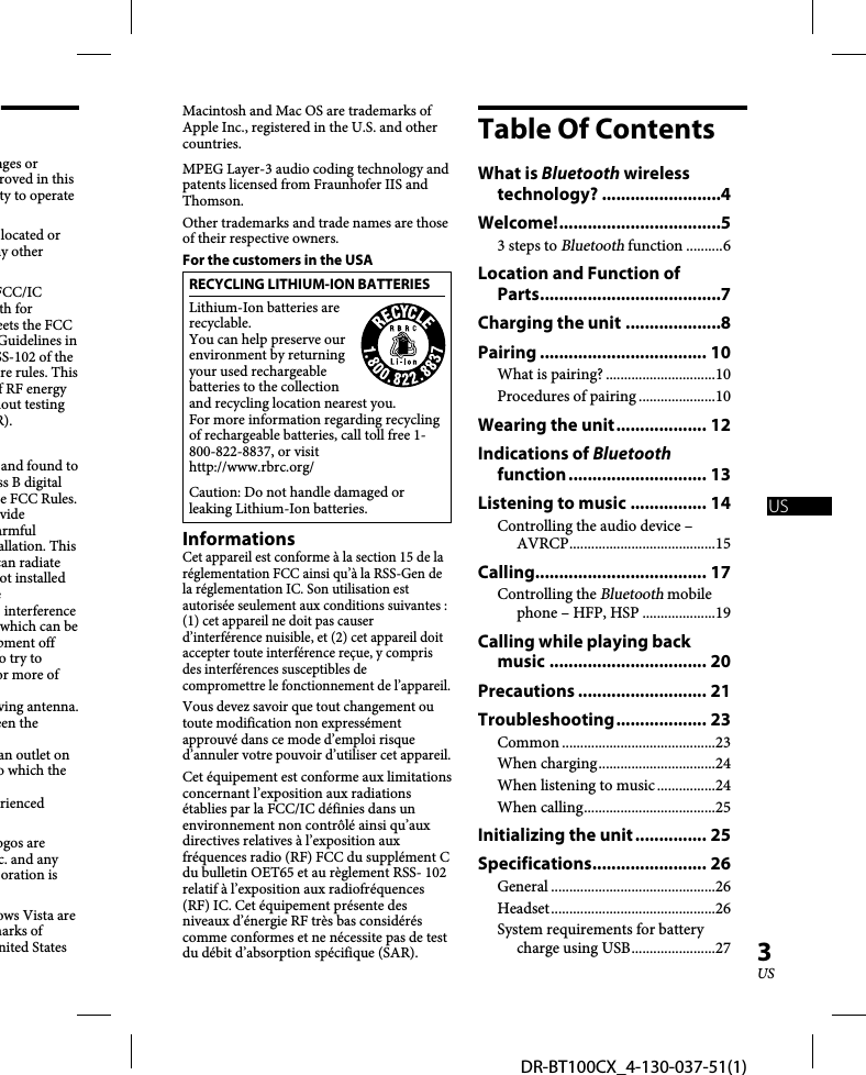 DR-BT100CX_4-130-037-51(1)3USnges or roved in this ty to operate located or ny other FCC/IC th for eets the FCC Guidelines in SS-102 of the re rules. This f RF energy hout testing R).and found to ss B digital e FCC Rules. vide armful allation. This can radiate ot installed e interference which can be pment off o try to or more of ving antenna.een the an outlet on o which the rienced ogos are c. and any oration is ows Vista are marks of nited States Macintosh and Mac OS are trademarks of Apple Inc., registered in the U.S. and other countries. MPEG Layer-3 audio coding technology and patents licensed from Fraunhofer IIS and Thomson.Other trademarks and trade names are those of their respective owners.For the customers in the USARECYCLING LITHIUM-ION BATTERIESLithium-Ion batteries are recyclable.You can help preserve our environment by returning your used rechargeable batteries to the collection and recycling location nearest you.For more information regarding recycling of rechargeable batteries, call toll free 1-800-822-8837, or visit http://www.rbrc.org/ Caution: Do not handle damaged or leaking Lithium-Ion batteries.InformationsCet appareil est conforme à la section 15 de la réglementation FCC ainsi qu’à la RSS-Gen de la réglementation IC. Son utilisation est autorisée seulement aux conditions suivantes : (1) cet appareil ne doit pas causer d’interférence nuisible, et (2) cet appareil doit accepter toute interférence reçue, y compris des interférences susceptibles de compromettre le fonctionnement de l’appareil.Vous devez savoir que tout changement ou toute modification non expressément approuvé dans ce mode d’emploi risque d’annuler votre pouvoir d’utiliser cet appareil.Cet équipement est conforme aux limitations concernant l’exposition aux radiations établies par la FCC/IC définies dans un environnement non contrôlé ainsi qu’aux directives relatives à l’exposition aux fréquences radio (RF) FCC du supplément C du bulletin OET65 et au règlement RSS- 102 relatif à l’exposition aux radiofréquences (RF) IC. Cet équipement présente des niveaux d’énergie RF très bas considérés comme conformes et ne nécessite pas de test du débit d’absorption spécifique (SAR).Table Of ContentsWhat is Bluetooth wireless technology? .........................4Welcome! ..................................53 steps to Bluetooth function ..........6Location and Function of Parts ......................................7Charging the unit ....................8Pairing ................................... 10What is pairing? ..............................10Procedures of pairing .....................10Wearing the unit ................... 12Indications of Bluetooth function ............................. 13Listening to music ................ 14Controlling the audio device – AVRCP ........................................15Calling .................................... 17Controlling the Bluetooth mobile phone – HFP, HSP ....................19Calling while playing back music ................................. 20Precautions ........................... 21Troubleshooting ................... 23Common ..........................................23When charging ................................24When listening to music ................24When calling ....................................25Initializing the unit ............... 25Specifications ........................ 26General .............................................26Headset .............................................26System requirements for battery charge using USB .......................27US