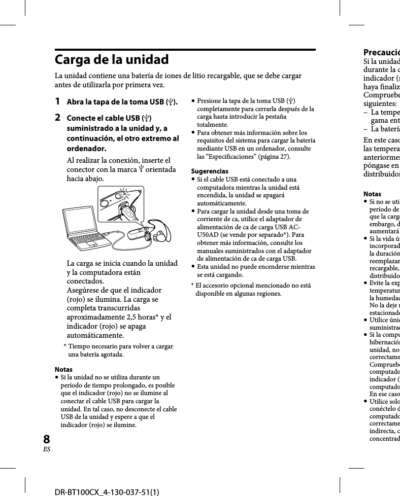 DR-BT100CX_4-130-037-51(1)8ESCarga de la unidadLa unidad contiene una batería de iones de litio recargable, que se debe cargar antes de utilizarla por primera vez.1  Abra la tapa de la toma USB ().2  Conecte el cable USB () suministrado a la unidad y, a continuación, el otro extremo al ordenador.Al realizar la conexión, inserte el conector con la marca  orientada hacia abajo.La carga se inicia cuando la unidad y la computadora están conectados.Asegúrese de que el indicador (rojo) se ilumina. La carga se completa transcurridas aproximadamente 2,5 horas* y el indicador (rojo) se apaga automáticamente.* Tiempo necesario para volver a cargar una batería agotada.Notas Si la unidad no se utiliza durante un período de tiempo prolongado, es posible que el indicador (rojo) no se ilumine al conectar el cable USB para cargar la unidad. En tal caso, no desconecte el cable USB de la unidad y espere a que el indicador (rojo) se ilumine. Presione la tapa de la toma USB () completamente para cerrarla después de la carga hasta introducir la pestaña totalmente. Para obtener más información sobre los requisitos del sistema para cargar la batería mediante USB en un ordenador, consulte las “Especificaciones” (página 27).Sugerencias Si el cable USB está conectado a una computadora mientras la unidad está encendida, la unidad se apagará automáticamente. Para cargar la unidad desde una toma de corriente de ca, utilice el adaptador de alimentación de ca de carga USB AC-U50AD (se vende por separado*). Para obtener más información, consulte los manuales suministrados con el adaptador de alimentación de ca de carga USB. Esta unidad no puede encenderse mientras se está cargando.* El accesorio opcional mencionado no está disponible en algunas regiones.PrecaucióSi la unidaddurante la cindicador (rhaya finalizCompruebesiguientes:– La tempegama ent– La bateríaEn este casolas temperaanteriormenpóngase en distribuidorNotas Si no se utiperíodo de que la cargaembargo, daumentará  Si la vida útincorporadla duraciónreemplazarrecargable, distribuido Evite la exptemperaturla humedadNo la deje nestacionado Utilice únicsuministrad Si la compuhibernaciónunidad, no correctame Compruebecomputadoindicador (computadoEn ese caso Utilice soloconéctelo dcomputadocorrectameindirecta, cconcentrad