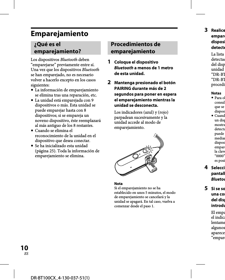 DR-BT100CX_4-130-037-51(1)10ESEmparejamiento¿Qué es el emparejamiento?Los dispositivos Bluetooth deben “emparejarse” previamente entre sí.Una vez que los dispositivos Bluetooth se han emparejado, no es necesario volver a hacerlo excepto en los casos siguientes:  La información de emparejamiento se elimina tras una reparación, etc.  La unidad está emparejada con 9 dispositivos o más. Esta unidad se puede emparejar hasta con 8 dispositivos; si se empareja un noveno dispositivo, éste reemplazará al más antiguo de los 8 restantes.  Cuando se elimina el reconocimiento de la unidad en el dispositivo que desea conectar.  Se ha inicializado esta unidad (página 25). Toda la información de emparejamiento se elimina.Procedimientos de emparejamiento1  Coloque el dispositivo Bluetooth a menos de 1 metro de esta unidad.2  Mantenga presionado el botón PAIRING durante más de 2 segundos para poner en espera el emparejamiento mientras la unidad se desconecta.Los indicadores (azul) y (rojo) parpadean sucesivamente y la unidad accede al modo de emparejamiento.NotaSi el emparejamiento no se ha establecido en unos 5 minutos, el modo de emparejamiento se cancelará y la unidad se apagará. En tal caso, vuelva a comenzar desde el paso 1.3 RealiceemparedisposidetecteLa lista detectaddel dispunidad “DR-BT“DR-BTprocediNotas Para obconsulque se disposi Cuandun dispmostradetectapuede mediandisposiemparela clave“0000”es posi4 SeleccipantallBluetoo5  Si se souna condel dispintroduEl empael indicalentamealgunosaparece“empare