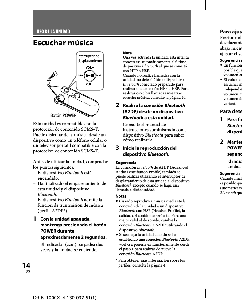 DR-BT100CX_4-130-037-51(1)14ESUSO DE LA UNIDADEscuchar músicaBotón POWERInterruptor de desplazamientoEsta unidad es compatible con la protección de contenido SCMS-T. Puede disfrutar de la música desde un dispositivo como un teléfono celular o un televisor portátil compatible con la protección de contenido SCMS-T.Antes de utilizar la unidad, compruebe los puntos siguientes.– El dispositivo Bluetooth está encendido.–  Ha finalizado el emparejamiento de esta unidad y el dispositivo Bluetooth.– El dispositivo Bluetooth admite la función de transmisión de música (perfil: A2DP*).1  Con la unidad apagada, mantenga presionado el botón POWER durante aproximadamente 2 segundos.El indicador (azul) parpadea dos veces y la unidad se enciende.NotaUna vez activada la unidad, esta intenta conectarse automáticamente al último dispositivo Bluetooth al que se conectó con HFP o HSP.Cuando no realice llamadas con la unidad, no deje el último dispositivo Bluetooth conectado preparado para realizar una conexión HFP o HSP. Para realizar o recibir llamadas mientras escucha música, consulte la página 20.2  Realice la conexión Bluetooth (A2DP) desde un dispositivo Bluetooth a esta unidad.Consulte el manual de instrucciones suministrado con el dispositivo Bluetooth para saber cómo realizarla.3  Inicie la reproducción del dispositivo Bluetooth.SugerenciaLa conexión Bluetooth de A2DP (Advanced Audio Distribution Profile) también se puede realizar utilizando el interruptor de desplazamiento de esta unidad al dispositivo Bluetooth excepto cuando se haga una llamada a dicha unidad.Notas Cuando reproduzca música mediante la conexión de la unidad a un dispositivo Bluetooth con HSP (Headset Profile), la calidad del sonido no será alta. Para una mejor calidad de sonido, cambie la conexión Bluetooth a A2DP utilizando el dispositivo Bluetooth. Si se apaga la unidad cuando se ha establecido una conexión Bluetooth A2DP, vuelva a ponerla en funcionamiento desde el paso 1 para realizar de nuevo la conexión Bluetooth A2DP.* Para obtener más información sobre los perfiles, consulte la página 4.Para ajusPresione el desplazamieabajo mientajustar el voSugerencias En funciónposible quevolumen en El volumenescuchar mindependievolumen mvolumen devariará.Para dete1 Para finBluetoodisposi2 MantenPOWERsegundEl indicunidad SugerenciaCuando finales posible queautomáticamBluetooth que