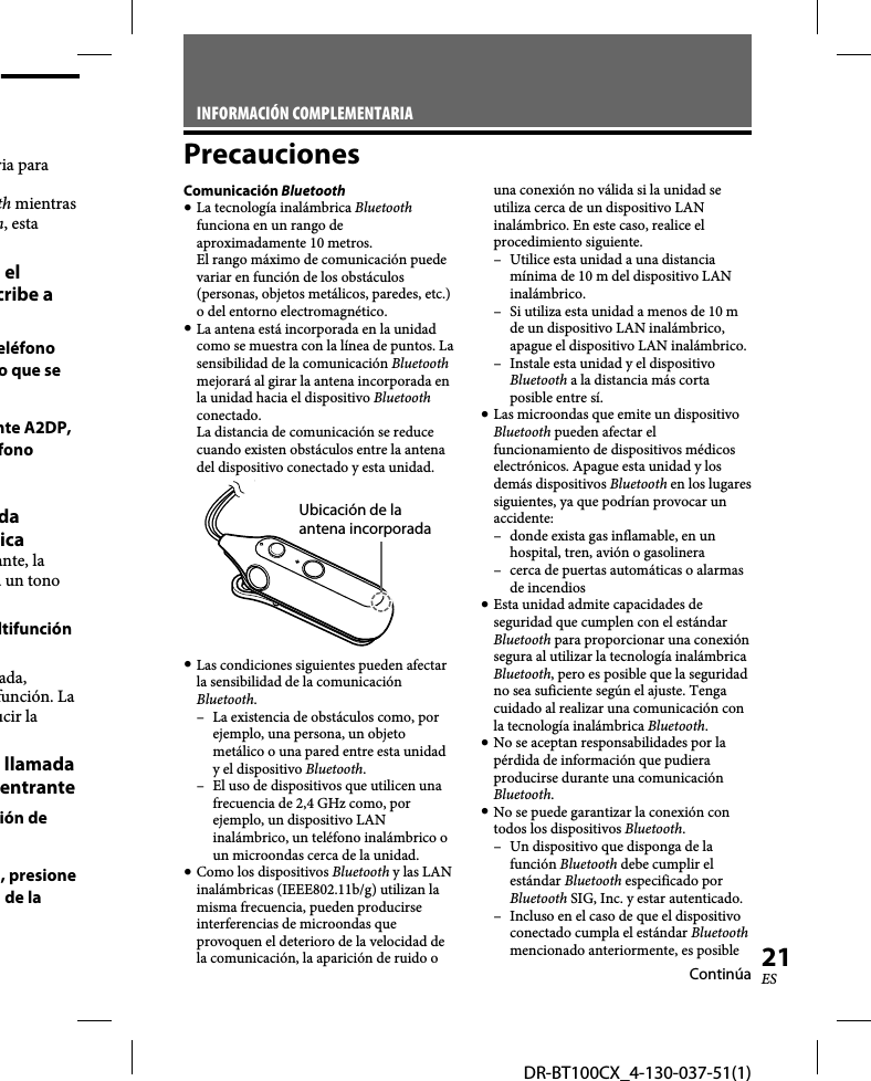 DR-BT100CX_4-130-037-51(1)21ESria para th mientras h, esta el cribe a eléfono o que se nte A2DP, fono da icaante, la á un tono ltifunción ada, función. La ucir la llamada entranteión de , presione  de la INFORMACIÓN COMPLEMENTARIAPrecaucionesComunicación Bluetooth La tecnología inalámbrica Bluetooth funciona en un rango de aproximadamente 10 metros. El rango máximo de comunicación puede variar en función de los obstáculos (personas, objetos metálicos, paredes, etc.) o del entorno electromagnético. La antena está incorporada en la unidad como se muestra con la línea de puntos. La sensibilidad de la comunicación Bluetooth mejorará al girar la antena incorporada en la unidad hacia el dispositivo Bluetooth conectado. La distancia de comunicación se reduce cuando existen obstáculos entre la antena del dispositivo conectado y esta unidad.Ubicación de la antena incorporada Las condiciones siguientes pueden afectar la sensibilidad de la comunicación Bluetooth.–  La existencia de obstáculos como, por ejemplo, una persona, un objeto metálico o una pared entre esta unidad y el dispositivo Bluetooth.–  El uso de dispositivos que utilicen una frecuencia de 2,4 GHz como, por ejemplo, un dispositivo LAN inalámbrico, un teléfono inalámbrico o un microondas cerca de la unidad. Como los dispositivos Bluetooth y las LAN inalámbricas (IEEE802.11b/g) utilizan la misma frecuencia, pueden producirse interferencias de microondas que provoquen el deterioro de la velocidad de la comunicación, la aparición de ruido o una conexión no válida si la unidad se utiliza cerca de un dispositivo LAN inalámbrico. En este caso, realice el procedimiento siguiente.–  Utilice esta unidad a una distancia mínima de 10 m del dispositivo LAN inalámbrico.–  Si utiliza esta unidad a menos de 10 m de un dispositivo LAN inalámbrico, apague el dispositivo LAN inalámbrico.–  Instale esta unidad y el dispositivo Bluetooth a la distancia más corta posible entre sí. Las microondas que emite un dispositivo Bluetooth pueden afectar el funcionamiento de dispositivos médicos electrónicos. Apague esta unidad y los demás dispositivos Bluetooth en los lugares siguientes, ya que podrían provocar un accidente: –  donde exista gas inflamable, en un hospital, tren, avión o gasolinera–  cerca de puertas automáticas o alarmas de incendios Esta unidad admite capacidades de seguridad que cumplen con el estándar Bluetooth para proporcionar una conexión segura al utilizar la tecnología inalámbrica Bluetooth, pero es posible que la seguridad no sea suficiente según el ajuste. Tenga cuidado al realizar una comunicación con la tecnología inalámbrica Bluetooth. No se aceptan responsabilidades por la pérdida de información que pudiera producirse durante una comunicación Bluetooth. No se puede garantizar la conexión con todos los dispositivos Bluetooth.–  Un dispositivo que disponga de la función Bluetooth debe cumplir el estándar Bluetooth especificado por Bluetooth SIG, Inc. y estar autenticado.–  Incluso en el caso de que el dispositivo conectado cumpla el estándar Bluetooth mencionado anteriormente, es posible Continúa