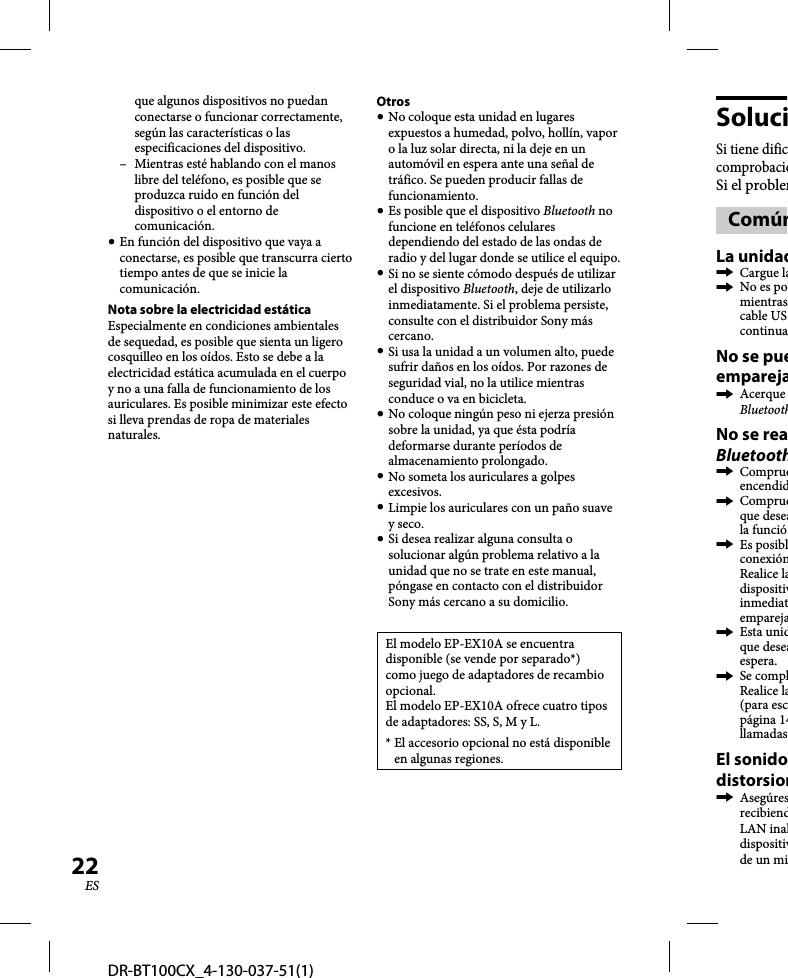 DR-BT100CX_4-130-037-51(1)22ESque algunos dispositivos no puedan conectarse o funcionar correctamente, según las características o las especificaciones del dispositivo.–  Mientras esté hablando con el manos libre del teléfono, es posible que se produzca ruido en función del dispositivo o el entorno de comunicación. En función del dispositivo que vaya a conectarse, es posible que transcurra cierto tiempo antes de que se inicie la comunicación.Nota sobre la electricidad estáticaEspecialmente en condiciones ambientales de sequedad, es posible que sienta un ligero cosquilleo en los oídos. Esto se debe a la electricidad estática acumulada en el cuerpo y no a una falla de funcionamiento de los auriculares. Es posible minimizar este efecto si lleva prendas de ropa de materiales naturales.Otros No coloque esta unidad en lugares expuestos a humedad, polvo, hollín, vapor o la luz solar directa, ni la deje en un automóvil en espera ante una señal de tráfico. Se pueden producir fallas de funcionamiento. Es posible que el dispositivo Bluetooth no funcione en teléfonos celulares dependiendo del estado de las ondas de radio y del lugar donde se utilice el equipo. Si no se siente cómodo después de utilizar el dispositivo Bluetooth, deje de utilizarlo inmediatamente. Si el problema persiste, consulte con el distribuidor Sony más cercano. Si usa la unidad a un volumen alto, puede sufrir daños en los oídos. Por razones de seguridad vial, no la utilice mientras conduce o va en bicicleta. No coloque ningún peso ni ejerza presión sobre la unidad, ya que ésta podría deformarse durante períodos de almacenamiento prolongado. No someta los auriculares a golpes excesivos. Limpie los auriculares con un paño suave y seco. Si desea realizar alguna consulta o solucionar algún problema relativo a la unidad que no se trate en este manual, póngase en contacto con el distribuidor Sony más cercano a su domicilio.El modelo EP-EX10A se encuentra disponible (se vende por separado*) como juego de adaptadores de recambio opcional.El modelo EP-EX10A ofrece cuatro tipos de adaptadores: SS, S, M y L.*  El accesorio opcional no está disponible en algunas regiones.SoluciSi tiene dificcomprobacioSi el problemComúnLa unidad Cargue la  No es pomientrascable UScontinuaNo se pueempareja Acerque BluetoothNo se reaBluetooth Comprueencendid Comprueque deseala funció Es posiblconexiónRealice ladispositivinmediatempareja Esta unidque deseaespera. Se complRealice la(para escpágina 14llamadasEl sonidodistorsion AsegúresrecibiendLAN inaldispositivde un mi