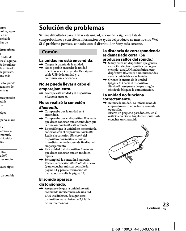 DR-BT100CX_4-130-037-51(1)23ESgares hollín, vapor e en un señal de llas de Bluetooth no s ondas de ice el equipo.és de utilizar de utilizarlo ma persiste, ony más n alto, puede razones de ientras erza presión odría de olpes paño suave lta o lativo a la manual, stribuidor ilio.entra ado*) recambio uatro tipos disponible Solución de problemasSi tiene dificultades para utilizar esta unidad, sírvase de la siguiente lista de comprobaciones y consulte la información de ayuda del producto en nuestro sitio Web.Si el problema persiste, consulte con el distribuidor Sony más cercano.ComúnLa unidad no está encendida.  Cargue la batería de la unidad.  No es posible encender la unidad mientras se está cargando. Extraiga el cable USB de la unidad y, a continuación, enciéndala.No se puede llevar a cabo el emparejamiento.  Acerque esta unidad y el dispositivo Bluetooth entre sí.No se realizó la conexión Bluetooth.  Compruebe que la unidad está encendida.  Compruebe que el dispositivo Bluetooth que desea conectar está encendido y que la función Bluetooth está activada.  Es posible que la unidad no memorice la conexión con el dispositivo Bluetooth. Realice la conexión Bluetooth del dispositivo Bluetooth a la unidad inmediatamente después de finalizar el emparejamiento.  Esta unidad o el dispositivo Bluetooth que desea conectar está en modo en espera.  Se completó la conexión Bluetooth. Realice la conexión Bluetooth de nuevo (para escuchar música: consulte la página 14 y para la realización de llamadas: consulte la página 17).El sonido aparece distorsionado.  Asegúrese de que la unidad no está recibiendo interferencias de una red LAN inalámbrica, de algún otro dispositivo inalámbrico de 2,4 GHz ni de un microondas.La distancia de correspondencia es demasiado corta. (Se producen saltos del sonido.)  Si hay cerca un dispositivo que genera radiación electromagnética como, por ejemplo, una LAN inalámbrica, otro dispositivo Bluetooth o un microondas, aleje la unidad de estas fuentes.  Oriente la antena de la unidad (página 21) hacia el dispositivo Bluetooth. Asegúrese de que ningún obstáculo bloquea la comunicación.La unidad no funciona correctamente.  Reinicie la unidad. La información de emparejamiento no se borra con esta operación. Inserte un pequeño pasador, etc., en el orificio con cierto ángulo y empuje hasta escuchar un chasquido.Continúa