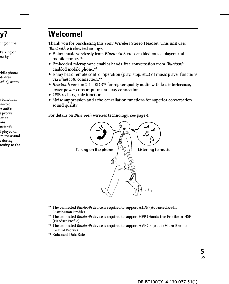 DR-BT100CX_4-130-037-51(1)5USy?king on the Talking on ne by obile phone ds-free rofile), set to h function, nected e unit’s.e profile nction ons.uetooth d played on om the sound e during tening to the Welcome!Thank you for purchasing this Sony Wireless Stereo Headset. This unit uses Bluetooth wireless technology.  Enjoy music wirelessly from Bluetooth Stereo-enabled music players and mobile phones.*1   Embedded microphone enables hands-free conversation from Bluetooth-enabled mobile phone.*2   Enjoy basic remote control operation (play, stop, etc.) of music player functions via Bluetooth connection.*3  Bluetooth version 2.1+ EDR*4 for higher quality audio with less interference, lower power consumption and easy connection.  USB rechargeable function.  Noise suppression and echo cancellation functions for superior conversation sound quality.For details on Bluetooth wireless technology, see page 4.Talking on the phone Listening to music*1 The connected Bluetooth device is required to support A2DP (Advanced Audio Distribution Profile).*2 The connected Bluetooth device is required to support HFP (Hands-free Profile) or HSP (Headset Profile).*3 The connected Bluetooth device is required to support AVRCP (Audio Video Remote Control Profile).*4  Enhanced Data Rate