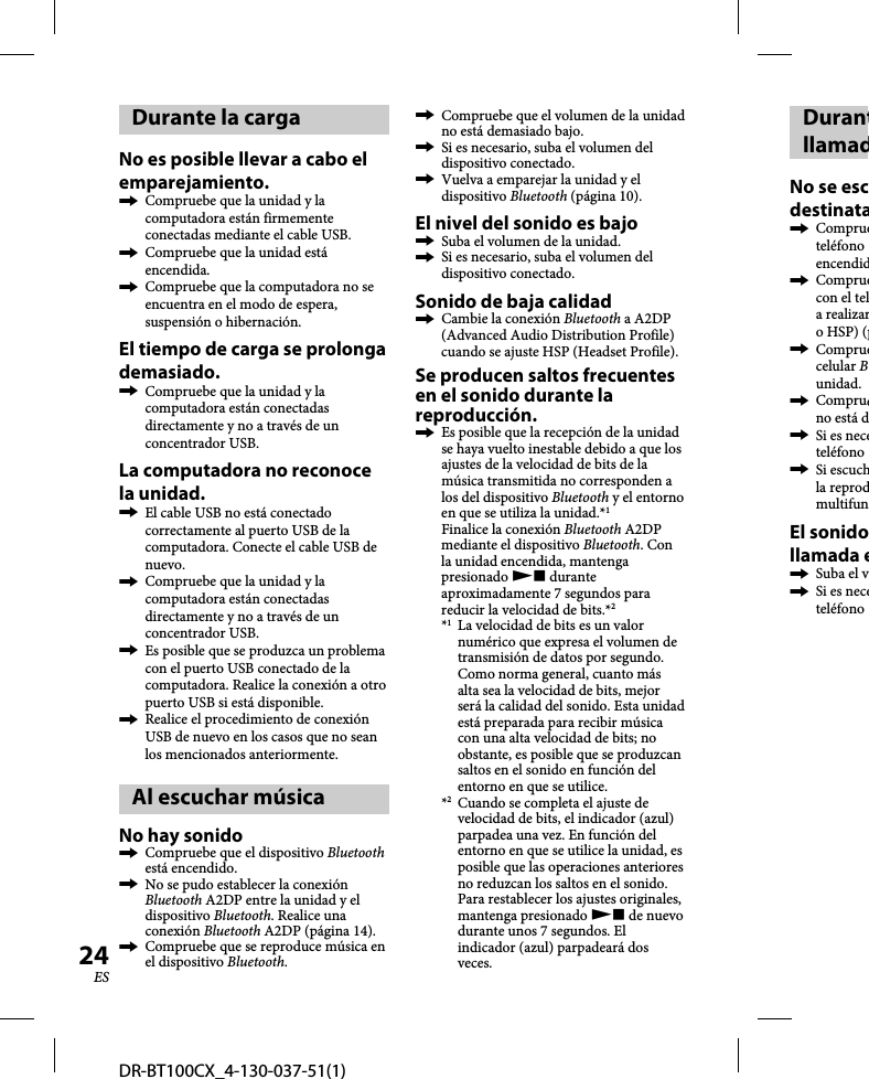 DR-BT100CX_4-130-037-51(1)24ESDurante la cargaNo es posible llevar a cabo el emparejamiento.  Compruebe que la unidad y la computadora están firmemente conectadas mediante el cable USB.  Compruebe que la unidad está encendida.  Compruebe que la computadora no se encuentra en el modo de espera, suspensión o hibernación.El tiempo de carga se prolonga demasiado.  Compruebe que la unidad y la computadora están conectadas directamente y no a través de un concentrador USB.La computadora no reconoce la unidad.  El cable USB no está conectado correctamente al puerto USB de la computadora. Conecte el cable USB de nuevo.  Compruebe que la unidad y la computadora están conectadas directamente y no a través de un concentrador USB.  Es posible que se produzca un problema con el puerto USB conectado de la computadora. Realice la conexión a otro puerto USB si está disponible.  Realice el procedimiento de conexión USB de nuevo en los casos que no sean los mencionados anteriormente.Al escuchar música No hay sonido  Compruebe que el dispositivo Bluetooth está encendido.  No se pudo establecer la conexión Bluetooth A2DP entre la unidad y el dispositivo Bluetooth. Realice una conexión Bluetooth A2DP (página 14).  Compruebe que se reproduce música en el dispositivo Bluetooth.  Compruebe que el volumen de la unidad no está demasiado bajo.  Si es necesario, suba el volumen del dispositivo conectado.  Vuelva a emparejar la unidad y el dispositivo Bluetooth (página 10).El nivel del sonido es bajo  Suba el volumen de la unidad.  Si es necesario, suba el volumen del dispositivo conectado.Sonido de baja calidad  Cambie la conexión Bluetooth a A2DP (Advanced Audio Distribution Profile) cuando se ajuste HSP (Headset Profile).Se producen saltos frecuentes en el sonido durante la reproducción.  Es posible que la recepción de la unidad se haya vuelto inestable debido a que los ajustes de la velocidad de bits de la música transmitida no corresponden a los del dispositivo Bluetooth y el entorno en que se utiliza la unidad.*1Finalice la conexión Bluetooth A2DP mediante el dispositivo Bluetooth. Con la unidad encendida, mantenga presionado  durante aproximadamente 7 segundos para reducir la velocidad de bits.*2*1  La velocidad de bits es un valor numérico que expresa el volumen de transmisión de datos por segundo. Como norma general, cuanto más alta sea la velocidad de bits, mejor será la calidad del sonido. Esta unidad está preparada para recibir música con una alta velocidad de bits; no obstante, es posible que se produzcan saltos en el sonido en función del entorno en que se utilice.*2  Cuando se completa el ajuste de velocidad de bits, el indicador (azul) parpadea una vez. En función del entorno en que se utilice la unidad, es posible que las operaciones anteriores no reduzcan los saltos en el sonido. Para restablecer los ajustes originales, mantenga presionado  de nuevo durante unos 7 segundos. El indicador (azul) parpadeará dos veces.DurantllamadNo se escdestinata Comprueteléfono encendid Compruecon el tela realizaro HSP) (p Compruecelular Bunidad. Comprueno está d  Si es neceteléfono  Si escuchla reprodmultifunEl sonidollamada e Suba el v  Si es neceteléfono 