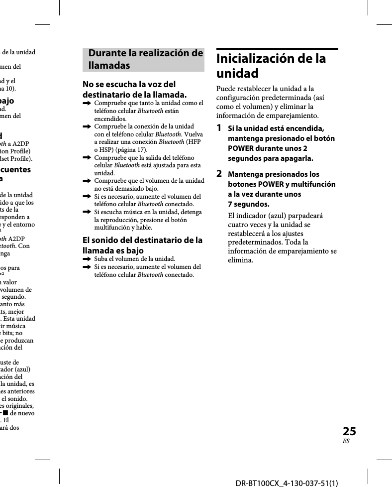 DR-BT100CX_4-130-037-51(1)25ESn de la unidad men del ad y el na 10).bajoad.men del doth a A2DP ion Profile) dset Profile).cuentes a de la unidad ido a que los ts de la esponden a h y el entorno 1oth A2DP etooth. Con nga os para *2n valor volumen de segundo. anto más its, mejor . Esta unidad ir música e bits; no e produzcan nción del uste de cador (azul) nción del la unidad, es nes anteriores el sonido. es originales,  de nuevo . El ará dos Durante la realización de llamadasNo se escucha la voz del destinatario de la llamada.  Compruebe que tanto la unidad como el teléfono celular Bluetooth están encendidos.  Compruebe la conexión de la unidad con el teléfono celular Bluetooth. Vuelva a realizar una conexión Bluetooth (HFP o HSP) (página 17).  Compruebe que la salida del teléfono celular Bluetooth está ajustada para esta unidad.  Compruebe que el volumen de la unidad no está demasiado bajo.  Si es necesario, aumente el volumen del teléfono celular Bluetooth conectado.  Si escucha música en la unidad, detenga la reproducción, presione el botón multifunción y hable.El sonido del destinatario de la llamada es bajo  Suba el volumen de la unidad.  Si es necesario, aumente el volumen del teléfono celular Bluetooth conectado.Inicialización de la unidadPuede restablecer la unidad a la configuración predeterminada (así como el volumen) y eliminar la información de emparejamiento.1  Si la unidad está encendida, mantenga presionado el botón POWER durante unos 2 segundos para apagarla.2  Mantenga presionados los botones POWER y multifunción a la vez durante unos 7 segundos.El indicador (azul) parpadeará cuatro veces y la unidad se restablecerá a los ajustes predeterminados. Toda la información de emparejamiento se elimina.