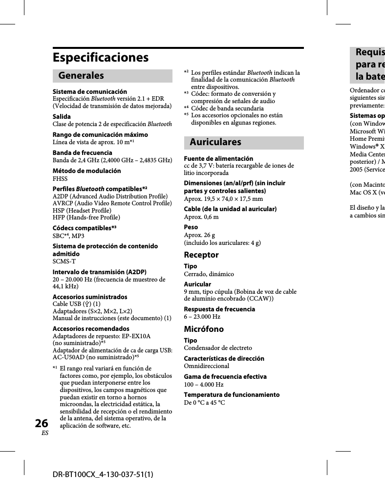 DR-BT100CX_4-130-037-51(1)26ESEspecificacionesGeneralesSistema de comunicaciónEspecificación Bluetooth versión 2.1 + EDR (Velocidad de transmisión de datos mejorada)SalidaClase de potencia 2 de especificación BluetoothRango de comunicación máximoLínea de vista de aprox. 10 m*1Banda de frecuenciaBanda de 2,4 GHz (2,4000 GHz – 2,4835 GHz)Método de modulaciónFHSSPerfiles Bluetooth compatibles*2A2DP (Advanced Audio Distribution Profile)AVRCP (Audio Video Remote Control Profile)HSP (Headset Profile)HFP (Hands-free Profile)Códecs compatibles*3SBC*4, MP3Sistema de protección de contenido admitidoSCMS-TIntervalo de transmisión (A2DP)20 – 20.000 Hz (frecuencia de muestreo de 44,1 kHz)Accesorios suministradosCable USB () (1)Adaptadores (S×2, M×2, L×2)Manual de instrucciones (este documento) (1)Accesorios recomendadosAdaptadores de repuesto: EP-EX10A (no suministrado)*5Adaptador de alimentación de ca de carga USB: AC-U50AD (no suministrado)*5*1  El rango real variará en función de factores como, por ejemplo, los obstáculos que puedan interponerse entre los dispositivos, los campos magnéticos que puedan existir en torno a hornos microondas, la electricidad estática, la sensibilidad de recepción o el rendimiento de la antena, del sistema operativo, de la aplicación de software, etc.*2  Los perfiles estándar Bluetooth indican la finalidad de la comunicación Bluetooth entre dispositivos.*3  Códec: formato de conversión y compresión de señales de audio*4  Códec de banda secundaria*5  Los accesorios opcionales no están disponibles en algunas regiones.AuricularesFuente de alimentacióncc de 3,7 V: batería recargable de iones de litio incorporadaDimensiones (an/al/prf) (sin incluir partes y controles salientes)Aprox. 19,5 × 74,0 × 17,5 mmCable (de la unidad al auricular)Aprox. 0,6 mPesoAprox. 26 g (incluido los auriculares: 4 g)ReceptorTipoCerrado, dinámico Auricular9 mm, tipo cúpula (Bobina de voz de cable de aluminio encobrado (CCAW))Respuesta de frecuencia6 – 23.000 HzMicrófonoTipoCondensador de electretoCaracterísticas de direcciónOmnidireccionalGama de frecuencia efectiva100 – 4.000 HzTemperatura de funcionamientoDe 0 °C a 45 °CRequispara rela bateOrdenador cosiguientes sistpreviamente:Sistemas op(con WindowMicrosoft WiHome PremiuWindows® XMedia Centerposterior) / M2005 (Service(con MacintoMac OS X (veEl diseño y laa cambios sin