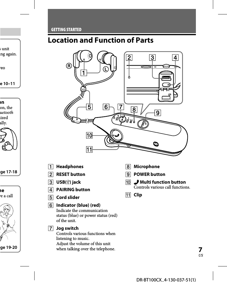 DR-BT100CX_4-130-037-51(1)7USs unit ing again.reo e 10–11onon, the uetooth nized ally.ge 17-18neve a call ge 19-20GETTING STARTEDLocation and Function of Parts Headphones RESET button USB() jack PAIRING button Cord slider  Indicator (blue) (red)Indicate the communication status (blue) or power status (red) of the unit. Jog switch Controls various functions when listening to music.Adjust the volume of this unit when talking over the telephone. Microphone POWER button   Multi function buttonControls various call functions. Clip