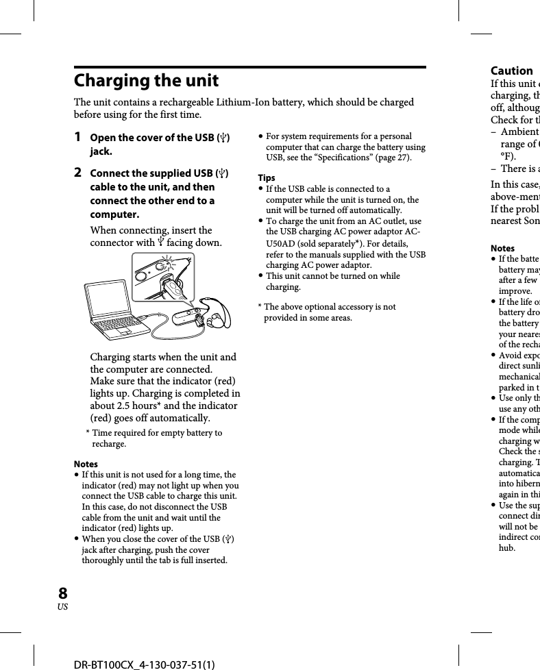 DR-BT100CX_4-130-037-51(1)8USCharging the unitThe unit contains a rechargeable Lithium-Ion battery, which should be charged before using for the first time.1  Open the cover of the USB () jack.2  Connect the supplied USB () cable to the unit, and then connect the other end to a computer.When connecting, insert the connector with  facing down.Charging starts when the unit and the computer are connected.Make sure that the indicator (red) lights up. Charging is completed in about 2.5 hours* and the indicator (red) goes off automatically.* Time required for empty battery to recharge.Notes If this unit is not used for a long time, the indicator (red) may not light up when you connect the USB cable to charge this unit. In this case, do not disconnect the USB cable from the unit and wait until the indicator (red) lights up. When you close the cover of the USB () jack after charging, push the cover thoroughly until the tab is full inserted. For system requirements for a personal computer that can charge the battery using USB, see the “Specifications” (page 27).Tips If the USB cable is connected to a computer while the unit is turned on, the unit will be turned off automatically. To charge the unit from an AC outlet, use the USB charging AC power adaptor AC-U50AD (sold separately*). For details, refer to the manuals supplied with the USB charging AC power adaptor. This unit cannot be turned on while charging.* The above optional accessory is not provided in some areas.CautionIf this unit dcharging, thoff, althougCheck for th– Ambient range of 0°F).– There is aIn this case,above-mentIf the problnearest SonNotes If the battebattery mayafter a few improve. If the life ofbattery drothe battery your nearesof the recha Avoid expodirect sunlimechanicalparked in t Use only thuse any oth If the compmode whilecharging wCheck the scharging. Tautomaticainto hibernagain in thi Use the supconnect dirwill not be indirect conhub.