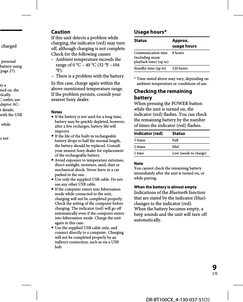 DR-BT100CX_4-130-037-51(1)9US charged a personal battery using (page 27).to a ned on, the atically.C outlet, use adaptor AC-r details, with the USB n while is not CautionIf this unit detects a problem while charging, the indicator (red) may turn off, although charging is not complete.Check for the following causes:–  Ambient temperature exceeds the range of 0 °C – 40 °C (32 °F –104 °F).–  There is a problem with the battery.In this case, charge again within the above-mentioned temperature range. If the problem persists, consult your nearest Sony dealer. Notes If the battery is not used for a long time, battery may be quickly depleted, however, after a few recharges, battery life will improve. If the life of the built-in rechargeable battery drops to half the normal length, the battery should be replaced. Consult your nearest Sony dealer for replacement of the rechargeable battery. Avoid exposure to temperature extremes, direct sunlight, moisture, sand, dust or mechanical shock. Never leave in a car parked in the sun. Use only the supplied USB cable. Do not use any other USB cable. If the computer enters into hibernation mode while connected to the unit, charging will not be completed properly. Check the setting of the computer before charging. The indicator (red) will go off automatically even if the computer enters into hibernation mode. Charge the unit again in this case. Use the supplied USB cable only, and connect directly to a computer. Charging will not be completed properly by an indirect connection, such as via a USB hub.Usage hours*Status Approx.usage hoursCommunication time (including music playback time) (up to)8 hoursStandby time (up to) 120 hours* Time stated above may vary, depending on ambient temperature or conditions of use.Checking the remaining batteryWhen pressing the POWER button while the unit is turned on, the indicator (red) flashes. You can check the remaining battery by the number of times the indicator (red) flashes.Indicator (red) Status3 times Full2 times Mid1 time Low (needs to charge)NoteYou cannot check the remaining battery immediately after the unit is turned on, or while pairing.When the battery is almost emptyIndications of the Bluetooth function that are stated by the indicator (blue) changes to the indicator (red).When the battery becomes empty, a beep sounds and the unit will turn off automatically.