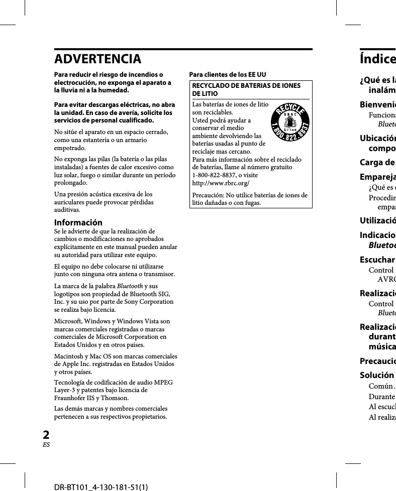 DR-BT101_4-130-181-51(1)2ESADVERTENCIAPara reducir el riesgo de incendios o electrocución, no exponga el aparato a la lluvia ni a la humedad.Para evitar descargas eléctricas, no abra la unidad. En caso de avería, solicite los servicios de personal cualificado.No sitúe el aparato en un espacio cerrado, como una estantería o un armario empotrado.No exponga las pilas (la batería o las pilas instaladas) a fuentes de calor excesivo como luz solar, fuego o similar durante un período prolongado.Una presión acústica excesiva de los auriculares puede provocar pérdidas auditivas.InformaciónSe le advierte de que la realización de cambios o modificaciones no aprobados explícitamente en este manual pueden anular su autoridad para utilizar este equipo.El equipo no debe colocarse ni utilizarse junto con ninguna otra antena o transmisor.La marca de la palabra Bluetooth y sus logotipos son propiedad de Bluetooth SIG, Inc. y su uso por parte de Sony Corporation se realiza bajo licencia.Microsoft, Windows y Windows Vista son marcas comerciales registradas o marcas comerciales de Microsoft Corporation en Estados Unidos y en otros países.Macintosh y Mac OS son marcas comerciales de Apple Inc. registradas en Estados Unidos y otros países.Tecnología de codificación de audio MPEG Layer-3 y patentes bajo licencia de Fraunhofer IIS y Thomson.Las demás marcas y nombres comerciales pertenecen a sus respectivos propietarios.Para clientes de los EE UURECYCLADO DE BATERIAS DE IONES DE LITIOLas baterías de iones de litio son reciclables. Usted podrá ayudar a conservar el medio ambiente devolviendo las baterías usadas al punto de reciclaje mas cercano.Para más información sobre el reciclado de baterías, llame al número gratuito 1-800-822-8837, o visite http://www.rbrc.org/Precaución: No utilice baterías de iones de litio dañadas o con fugas.Índice¿Qué es lainalámBienvenidFuncionaBluetoUbicacióncompoCarga de Empareja¿Qué es eProcedimemparUtilizacióIndicacioBluetooEscuchar Control AVRCRealizacióControl BluetoRealizaciódurantmúsicaPrecaucioSolución Común .Durante Al escuchAl realiza