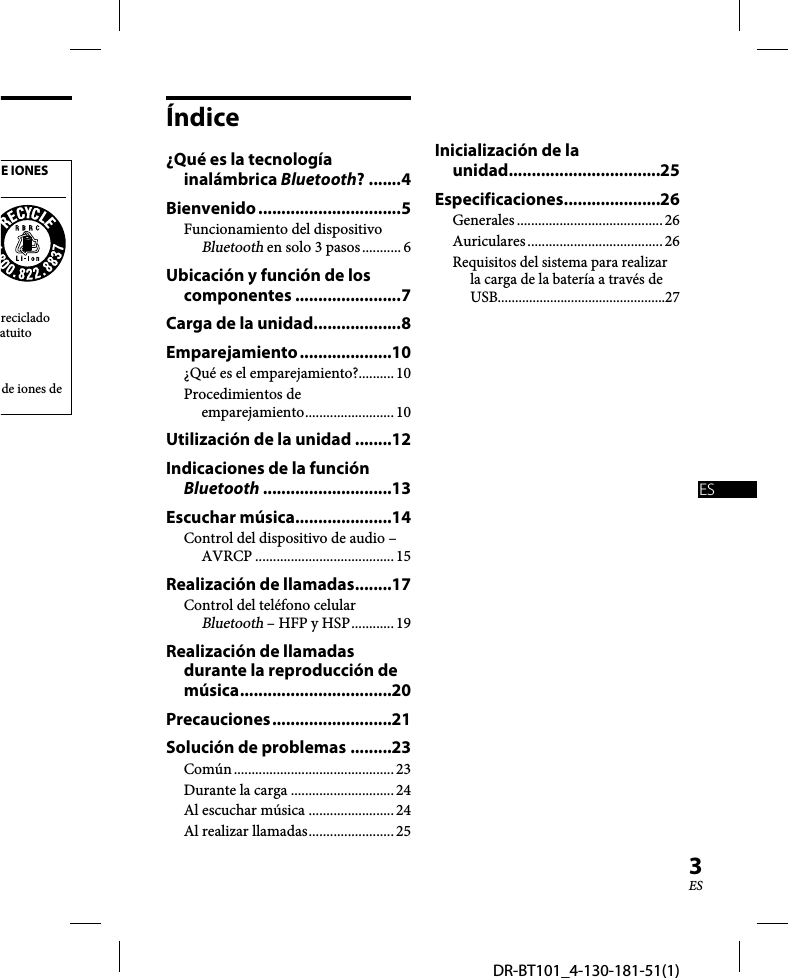 DR-BT101_4-130-181-51(1)3ESE IONES reciclado atuito de iones de Índice¿Qué es la tecnología inalámbrica Bluetooth? .......4Bienvenido ...............................5Funcionamiento del dispositivo Bluetooth en solo 3 pasos ........... 6Ubicación y función de los componentes .......................7Carga de la unidad ...................8Emparejamiento ....................10¿Qué es el emparejamiento?.......... 10Procedimientos de emparejamiento ......................... 10Utilización de la unidad ........12Indicaciones de la función Bluetooth ............................13Escuchar música .....................14Control del dispositivo de audio – AVRCP ....................................... 15Realización de llamadas ........17Control del teléfono celular Bluetooth – HFP y HSP ............ 19Realización de llamadas durante la reproducción de música .................................20Precauciones ..........................21Solución de problemas .........23Común ............................................. 23Durante la carga .............................24Al escuchar música  ........................24Al realizar llamadas ........................ 25Inicialización de la unidad.................................25Especificaciones .....................26Generales ......................................... 26Auriculares ...................................... 26Requisitos del sistema para realizar la carga de la batería a través de USB................................................27ES