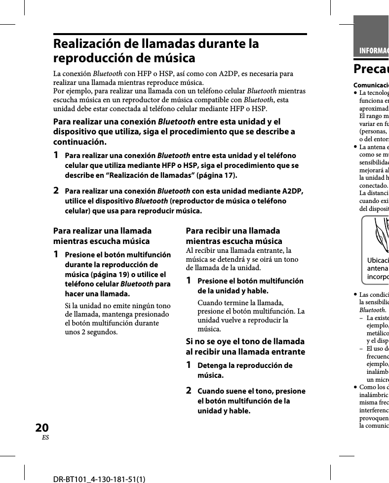 DR-BT101_4-130-181-51(1)20ESRealización de llamadas durante la reproducción de músicaLa conexión Bluetooth con HFP o HSP, así como con A2DP, es necesaria para realizar una llamada mientras reproduce música.Por ejemplo, para realizar una llamada con un teléfono celular Bluetooth mientras escucha música en un reproductor de música compatible con Bluetooth, esta unidad debe estar conectada al teléfono celular mediante HFP o HSP.Para realizar una conexión Bluetooth entre esta unidad y el dispositivo que utiliza, siga el procedimiento que se describe a continuación. 1  Para realizar una conexión Bluetooth entre esta unidad y el teléfono celular que utiliza mediante HFP o HSP, siga el procedimiento que se describe en “Realización de llamadas” (página 17).2  Para realizar una conexión Bluetooth con esta unidad mediante A2DP, utilice el dispositivo Bluetooth (reproductor de música o teléfono celular) que usa para reproducir música.Para realizar una llamada mientras escucha música1  Presione el botón multifunción durante la reproducción de música (página 19) o utilice el teléfono celular Bluetooth para hacer una llamada.Si la unidad no emite ningún tono de llamada, mantenga presionado el botón multifunción durante unos 2 segundos.Para recibir una llamada mientras escucha músicaAl recibir una llamada entrante, la música se detendrá y se oirá un tono de llamada de la unidad.1  Presione el botón multifunción de la unidad y hable.Cuando termine la llamada, presione el botón multifunción. La unidad vuelve a reproducir la música.Si no se oye el tono de llamada al recibir una llamada entrante1  Detenga la reproducción de música.2  Cuando suene el tono, presione el botón multifunción de la unidad y hable.INFORMACPrecauComunicació La tecnologfunciona enaproximad El rango mvariar en fu(personas, o del entorn La antena ecomo se musensibilidadmejorará alla unidad hconectado. La distancicuando exidel dispositUbicaciantena incorpo Las condicila sensibilidBluetooth.– La existeejemplo,metálicoy el disp– El uso defrecuencejemplo,inalámbun micro Como los dinalámbricmisma frecinterferencprovoquenla comunic