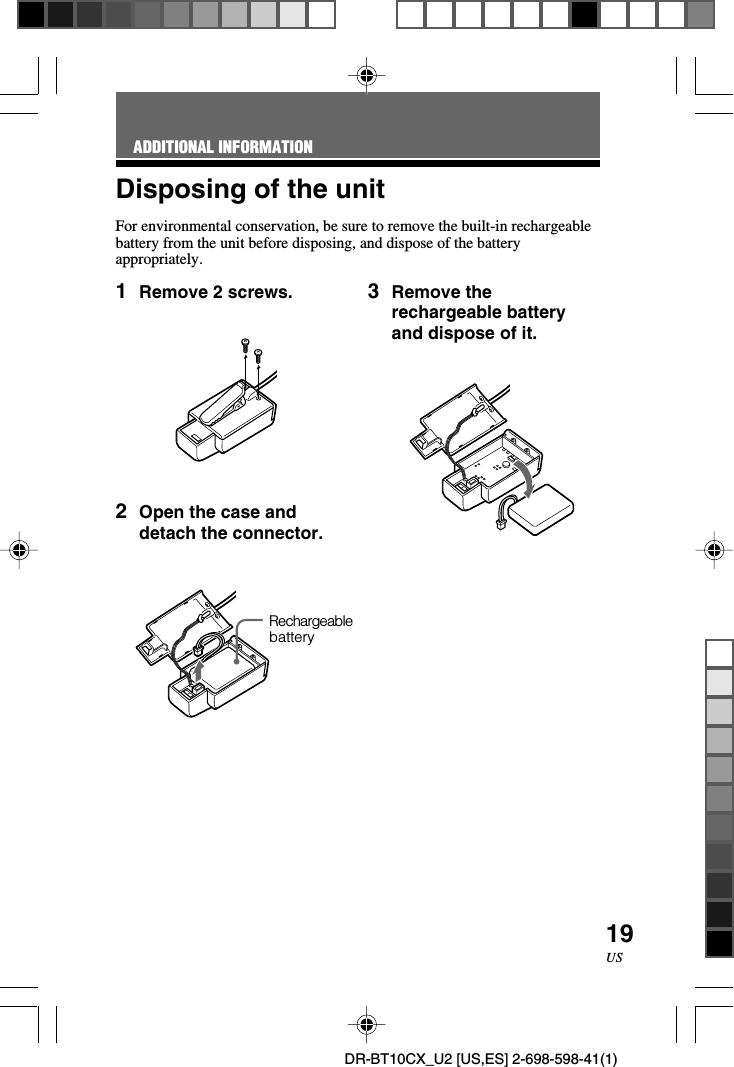 19USDR-BT10CX_U2 [US,ES] 2-698-598-41(1)Disposing of the unitFor environmental conservation, be sure to remove the built-in rechargeablebattery from the unit before disposing, and dispose of the batteryappropriately.ADDITIONAL INFORMATION1Remove 2 screws.2Open the case anddetach the connector.Rechargeablebattery3Remove therechargeable batteryand dispose of it.