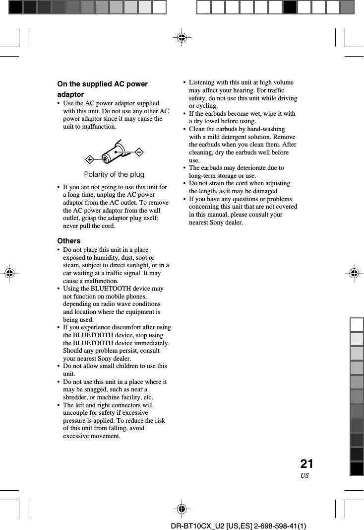 21USDR-BT10CX_U2 [US,ES] 2-698-598-41(1)On the supplied AC poweradaptor•Use the AC power adaptor suppliedwith this unit. Do not use any other ACpower adaptor since it may cause theunit to malfunction.Polarity of the plug•If you are not going to use this unit fora long time, unplug the AC poweradaptor from the AC outlet. To removethe AC power adaptor from the walloutlet, grasp the adaptor plug itself;never pull the cord.Others•Do not place this unit in a placeexposed to humidity, dust, soot orsteam, subject to direct sunlight, or in acar waiting at a traffic signal. It maycause a malfunction.•Using the BLUETOOTH device maynot function on mobile phones,depending on radio wave conditionsand location where the equipment isbeing used.•If you experience discomfort after usingthe BLUETOOTH device, stop usingthe BLUETOOTH device immediately.Should any problem persist, consultyour nearest Sony dealer.•Do not allow small children to use thisunit.•Do not use this unit in a place where itmay be snagged, such as near ashredder, or machine facility, etc.•The left and right connectors willuncouple for safety if excessivepressure is applied. To reduce the riskof this unit from falling, avoidexcessive movement.• Listening with this unit at high volumemay affect your hearing. For trafficsafety, do not use this unit while drivingor cycling.•If the earbuds become wet, wipe it witha dry towel before using.•Clean the earbuds by hand-washingwith a mild detergent solution. Removethe earbuds when you clean them. Aftercleaning, dry the earbuds well beforeuse.•The earbuds may deteriorate due tolong-term storage or use.•Do not strain the cord when adjustingthe length, as it may be damaged.•If you have any questions or problemsconcerning this unit that are not coveredin this manual, please consult yournearest Sony dealer.