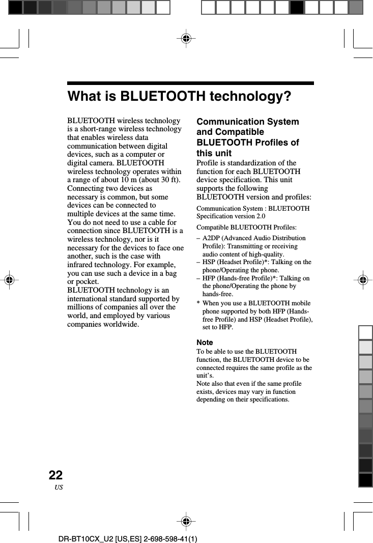 22USDR-BT10CX_U2 [US,ES] 2-698-598-41(1)What is BLUETOOTH technology?BLUETOOTH wireless technologyis a short-range wireless technologythat enables wireless datacommunication between digitaldevices, such as a computer ordigital camera. BLUETOOTHwireless technology operates withina range of about 10 m (about 30 ft).Connecting two devices asnecessary is common, but somedevices can be connected tomultiple devices at the same time.You do not need to use a cable forconnection since BLUETOOTH is awireless technology, nor is itnecessary for the devices to face oneanother, such is the case withinfrared technology. For example,you can use such a device in a bagor pocket.BLUETOOTH technology is aninternational standard supported bymillions of companies all over theworld, and employed by variouscompanies worldwide.Communication Systemand CompatibleBLUETOOTH Profiles ofthis unitProfile is standardization of thefunction for each BLUETOOTHdevice specification. This unitsupports the followingBLUETOOTH version and profiles:Communication System : BLUETOOTHSpecification version 2.0Compatible BLUETOOTH Profiles:–A2DP (Advanced Audio DistributionProfile): Transmitting or receivingaudio content of high-quality.–HSP (Headset Profile)*: Talking on thephone/Operating the phone.–HFP (Hands-free Profile)*: Talking onthe phone/Operating the phone byhands-free.*When you use a BLUETOOTH mobilephone supported by both HFP (Hands-free Profile) and HSP (Headset Profile),set to HFP.NoteTo be able to use the BLUETOOTHfunction, the BLUETOOTH device to beconnected requires the same profile as theunit’s.Note also that even if the same profileexists, devices may vary in functiondepending on their specifications.